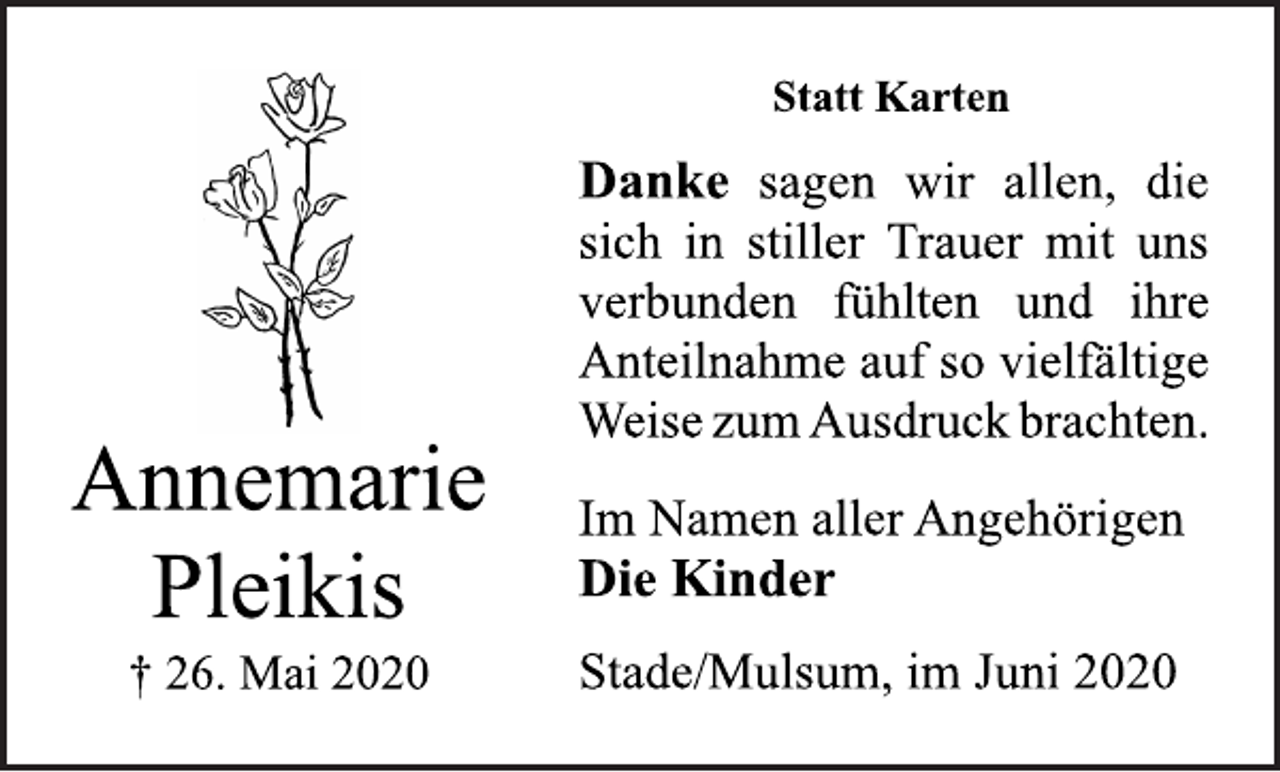 <p>Statt Karten<br />Danke sagen wir allen, die<br />sich in stiller Trauer mit uns<br />verbunden fühlten und ihre<br />Anteilnahme auf so vielfältige<br />Weise zum Ausdruck brachten.<br />Im Namen aller Angehörigen<br />Die Kinder<br />Stade/Mulsum, im Juni 2020<br />Annemarie<br />Pleikis<br />† 26. Mai 2020</p>