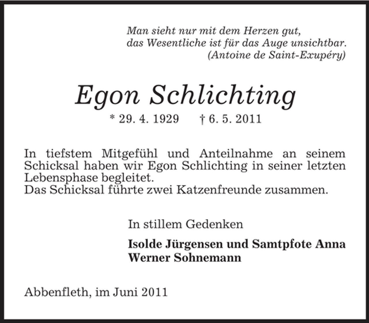 <p>Man sieht nur mit dem Herzen gut,<br />das Wesentliche ist für das Auge unsichtbar.<br />(Antoine de Saint-Exupéry)<br />Egon Schlichting<br />* 29. 4. 1929 † 6. 5. 2011<br />In tiefstem Mitgefühl und Anteilnahme an seinem Schicksal haben wir Egon Schlichting in seiner letzten Lebensphase begleitet.<br />Das Schicksal führte zwei Katzenfreunde zusammen.<br />In stillem Gedenken<br />Isolde Jürgensen und Samtpfote Anna<br />Werner Sohnemann<br />Abbenfleth, im Juni 2011</p>
