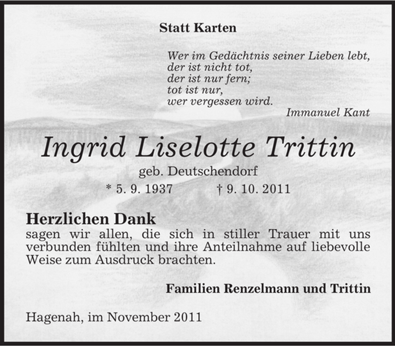 <p>Statt Karten<br />Wer im Gedächtnis seiner Lieben lebt,<br />der ist nicht tot,<br />der ist nur fern;<br />tot ist nur,<br />wer vergessen wird.<br />Immanuel Kant</p><p>Ingrid Liselotte Trittin<br />geb. Deutschendorf<br />* 5. 9. 1937<br />† 9. 10. 2011</p><p>Herzlichen Dank<br />sagen wir allen, die sich in stiller Trauer mit uns<br />verbunden fühlten und ihre Anteilnahme auf liebevolle<br />Weise zum Ausdruck brachten.<br />Familien Renzelmann und Trittin<br />Hagenah, im November 2011</p>