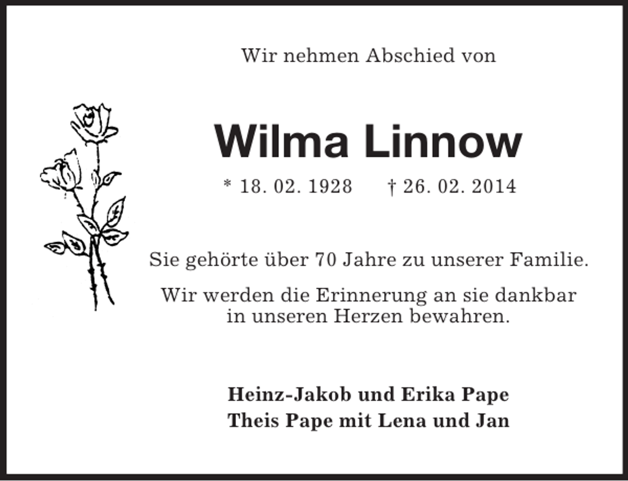 <p>Wir nehmen Abschied von<br />Wilma Linnow<br />* 18. 02. 1928 † 26. 02. 2014<br />Sie gehörte über 70 Jahre zu unserer Familie.<br />Wir werden die Erinnerung an sie dankbar<br />in unseren Herzen bewahren.<br />Heinz-Jakob und Erika Pape<br />Theis Pape mit Lena und Jan</p>