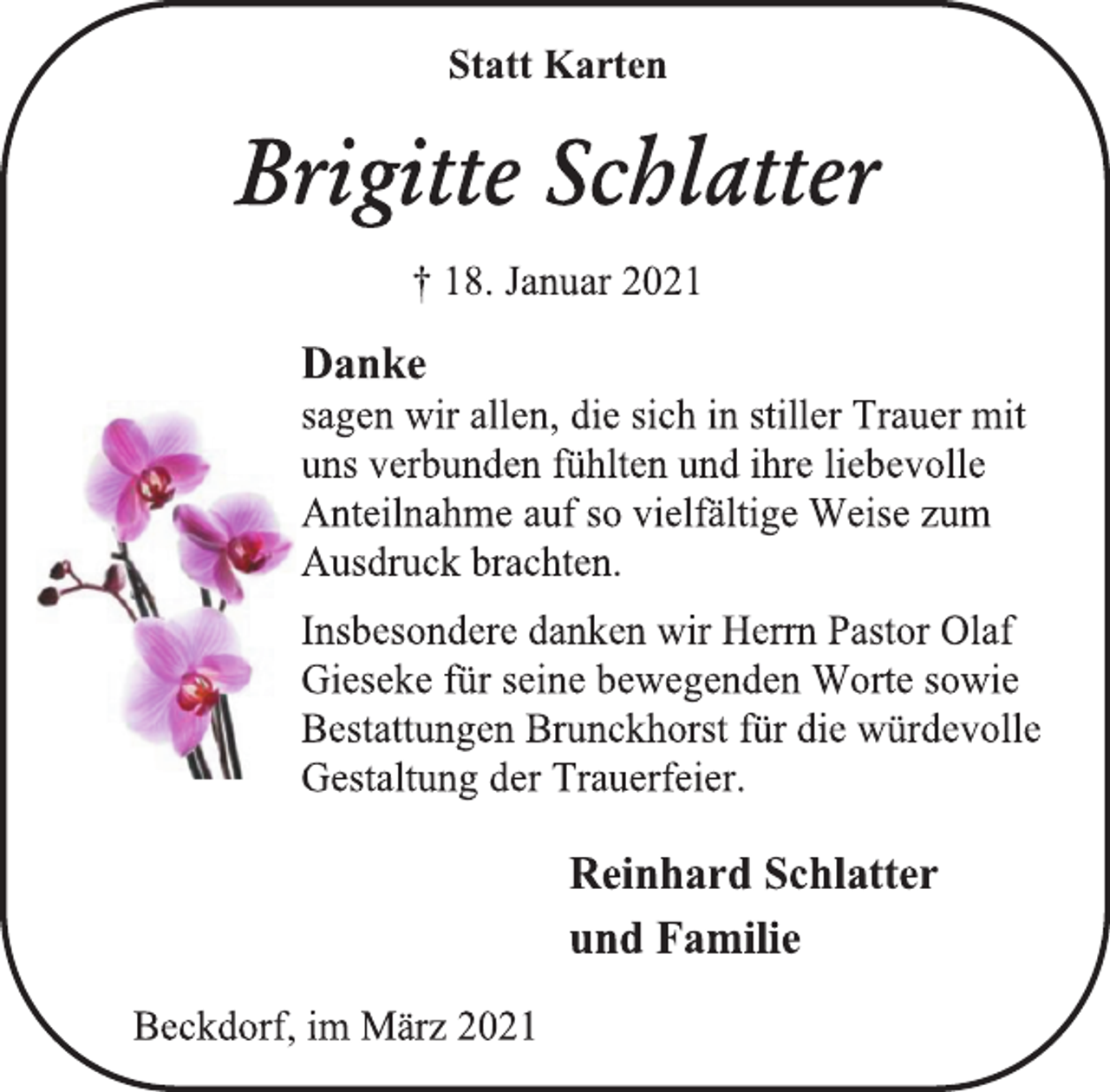 <p>Statt Karten<br />Brigitte Schlatter<br />† 18. Januar 2021<br />Danke<br />sagen wir allen, die sich in stiller Trauer mit uns verbunden fühlten und ihre liebevolle Anteilnahme auf so vielfältige Weise zum Ausdruck brachten.<br />Insbesondere danken wir Herrn Pastor Olaf<br />Gieseke für seine bewegenden Worte sowie<br />Bestattungen Brunckhorst für die würdevolle Gestaltung der Trauerfeier.<br />Reinhard Schlatter<br />und Familie<br />Beckdorf, im März 2021</p>