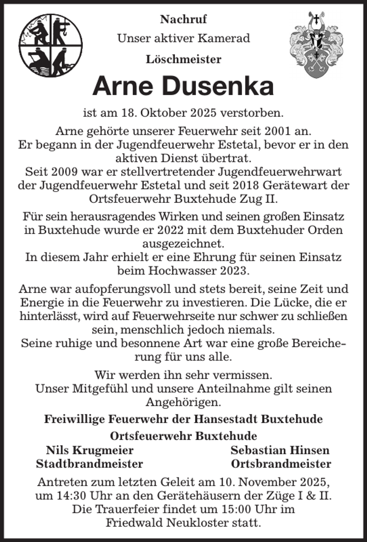 <p>Nachruf<br />Unser aktiver Kamerad<br />Löschmeister<br />Arne Dusenka<br />ist am 18. Oktober 2025 verstorben.<br />Arne gehörte unserer Feuerwehr seit 2001 an.<br />Er begann in der Jugendfeuerwehr Estetal, bevor er in den aktiven Dienst übertrat.<br />Seit 2009 war er stellvertretender Jugendfeuerwehrwart der Jugendfeuerwehr Estetal und seit 2018 Gerätewart der Ortsfeuerwehr Buxtehude Zug II.<br />Für sein herausragendes Wirken und seinen großen Einsatz in Buxtehude wurde er 2022 mit dem Buxtehuder Orden ausgezeichnet.<br />In diesem Jahr erhielt er eine Ehrung für seinen Einsatz beim Hochwasser 2023.<br />Arne war aufopferungsvoll und stets bereit, seine Zeit und Energie in die Feuerwehr zu investieren. Die Lücke, die er hinterlässt, wird auf Feuerwehrseite nur schwer zu schließen sein, menschlich jedoch niemals.<br />Seine ruhige und besonnene Art war eine große Bereicherung für uns alle.<br />Wir werden ihn sehr vermissen.<br />Unser Mitgefühl und unsere Anteilnahme gilt seinen<br />Angehörigen.<br />Freiwillige Feuerwehr der Hansestadt Buxtehude<br />Ortsfeuerwehr Buxtehude<br />Nils Krugmeier Sebastian Hinsen<br />Stadtbrandmeister Ortsbrandmeister<br />Antreten zum letzten Geleit am 10. November 2025,<br />um 14:30 Uhr an den Gerätehäusern der Züge I &amp; II.<br />Die Trauerfeier findet um 15:00 Uhr im<br />Friedwald Neukloster statt.</p>