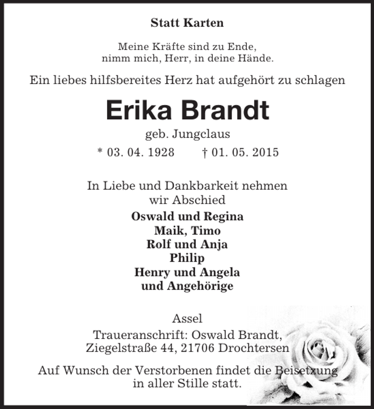 <p>Statt Karten<br />Meine Kräfte sind zu Ende,<br />nimm mich, Herr, in deine Hände.<br />Ein liebes hilfsbereites Herz hat aufgehört zu schlagen<br />Erika Brandt<br />geb. Jungclaus<br />* 03. 04. 1928 † 01. 05. 2015<br />In Liebe und Dankbarkeit nehmen<br />wir Abschied<br />Oswald und Regina<br />Maik, Timo<br />Rolf und Anja<br />Philip<br />Henry und Angela<br />und Angehörige<br />Assel<br />Traueranschrift: Oswald Brandt,<br />Ziegelstraße 44, 21706 Drochtersen<br />Auf Wunsch der Verstorbenen findet die Beisetzung<br />in aller Stille statt.</p>