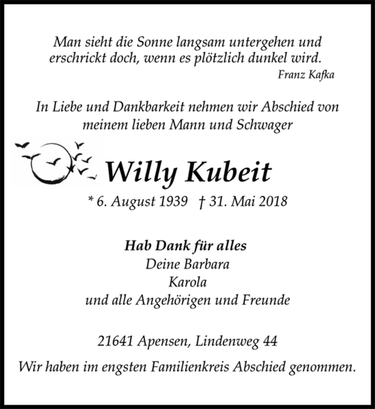 <p>Hab Dank für alles<br />In Liebe und Dankbarkeit nehmen wir Abschied von<br />meinem lieben Mann und Schwager<br />Deine Barbara<br />Karola<br />und alle Angehörigen und Freunde<br />Man sieht die Sonne langsam untergehen und<br />erschrickt doch, wenn es plötzlich dunkel wird.<br />Franz Kafka<br />* 6. August 1939 † 31. Mai 2018<br />Wir haben im engsten Familienkreis Abschied genommen.<br />Willy Kubeit<br />21641 Apensen, Lindenweg 44</p>