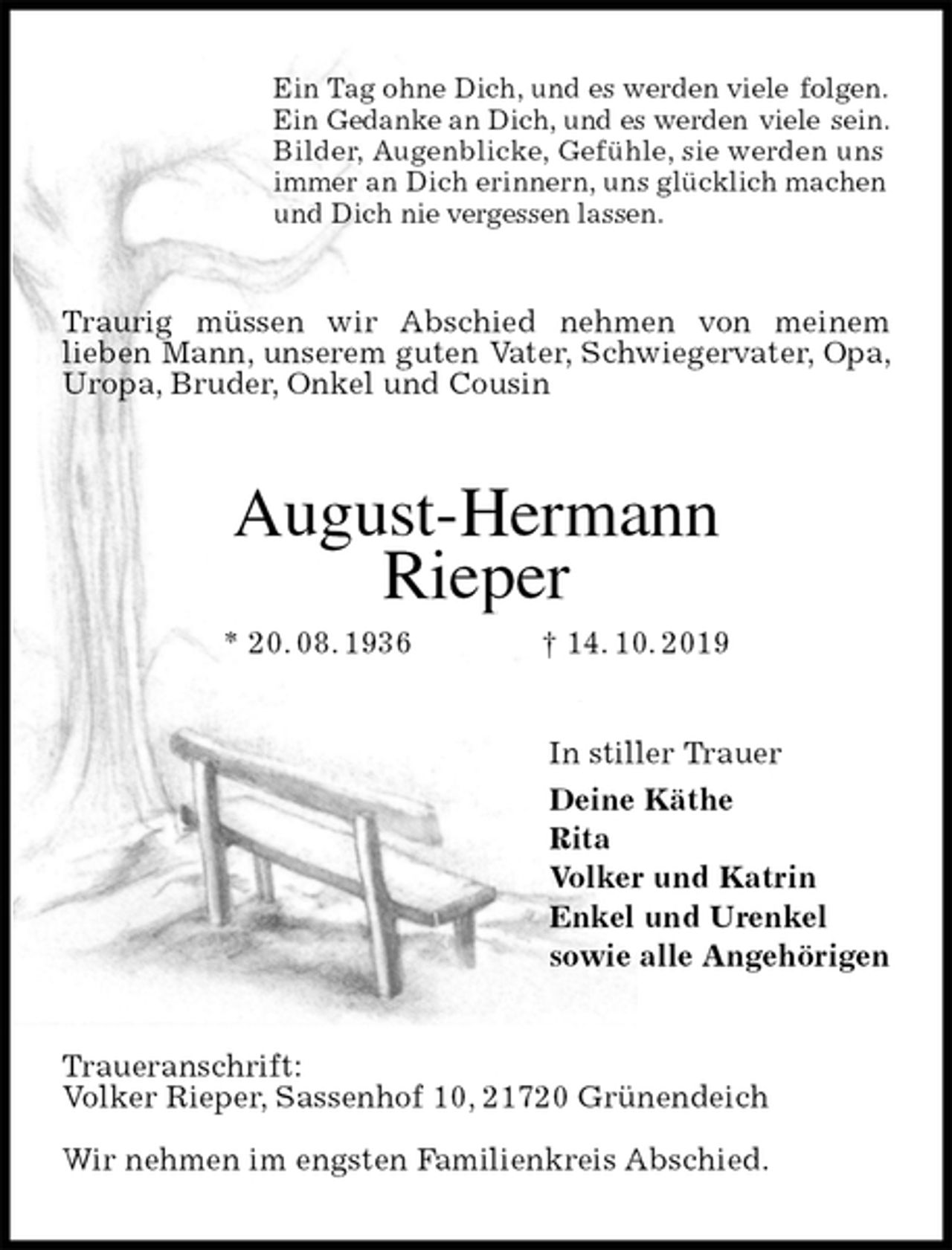 <p>Ein Tag ohne Dich, und es werden viele folgen.<br />Ein Gedanke an Dich, und es werden viele sein.<br />Bilder, Augenblicke, Gefühle, sie werden uns<br />immer an Dich erinnern, uns glücklich machen<br />und Dich nie vergessen lassen.<br />Traurig müssen wir Abschied nehmen von meinem<br />lieben Mann, unserem guten Vater, Schwiegervater, Opa, Uropa, Bruder, Onkel und Cousin<br />August-Hermann<br />Rieper<br />* 20. 08. 1936 † 14. 10. 2019<br />In stiller Trauer<br />Deine Käthe<br />Rita<br />Volker und Katrin<br />Enkel und Urenkel<br />sowie alle Angehörigen<br />Traueranschrift:<br />Volker Rieper, Sassenhof 10, 21720 Grünendeich</p>
<p>Wir nehmen im engsten Familienkreis Abschied.</p>