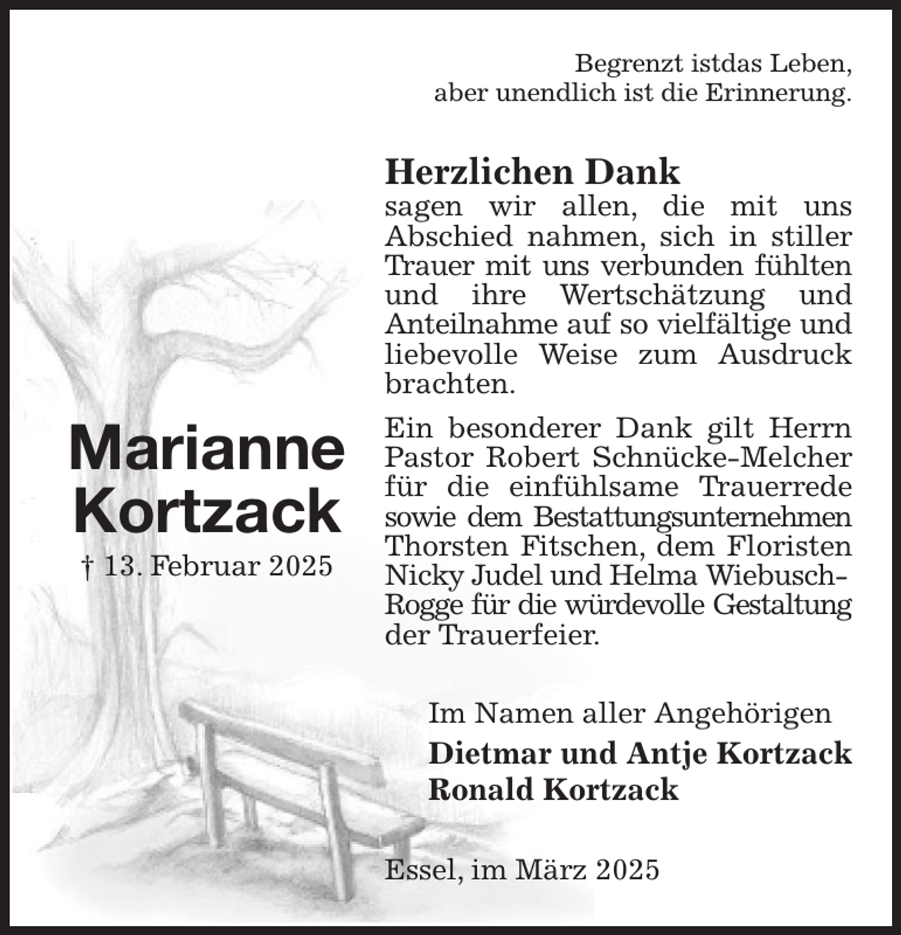 <p>Begrenzt istdas Leben,<br />aber unendlich ist die Erinnerung.<br />Herzlichen Dank<br />sagen wir allen, die mit uns<br />Abschied nahmen, sich in stiller Trauer mit uns verbunden fühlten<br />und ihre Wertschätzung und<br />Anteilnahme auf so vielfältige und<br />liebevolle Weise zum Ausdruck<br />brachten.<br />Ein besonderer Dank gilt Herrn Pastor Robert Schnücke-Melcher für die einfühlsame Trauerrede sowie dem Bestattungsunternehmen<br />Thorsten Fitschen, dem Floristen Nicky Judel und Helma Wiebusch-<br />Rogge für die würdevolle Gestaltung<br />der Trauerfeier.<br />Im Namen aller Angehörigen<br />Dietmar und Antje Kortzack<br />Ronald Kortzack<br />Essel, im März 2025</p><p>Marianne<br />Kortzack<br />† 13. Februar 2025</p>