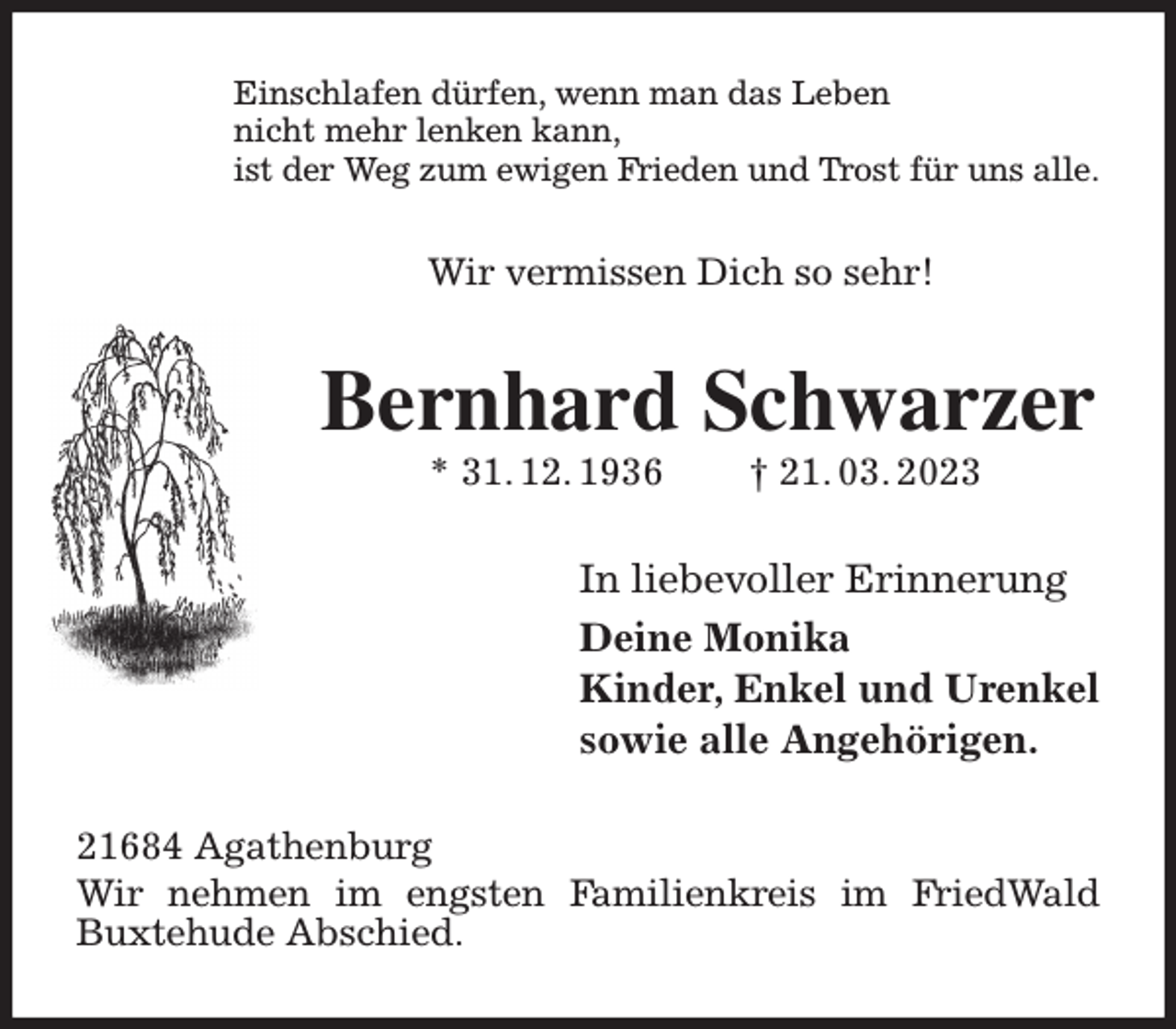 <p>Einschlafen dürfen, wenn man das Leben<br />nicht mehr lenken kann,<br />ist der Weg zum ewigen Frieden und Trost für uns alle.<br />Wir vermissen Dich so sehr!<br />Bernhard Schwarzer<br />* 31. 12. 1936 † 21. 03. 2023<br />In liebevoller Erinnerung<br />Deine Monika<br />Kinder, Enkel und Urenkel<br />sowie alle Angehörigen.<br />21684 Agathenburg<br />Wir nehmen im engsten Familienkreis im FriedWald<br />Buxtehude Abschied.</p>