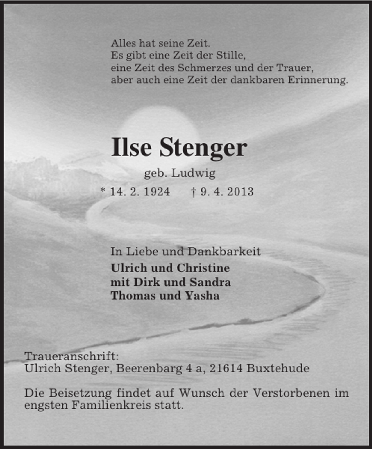 <p>Alles hat seine Zeit.<br />Es gibt eine Zeit der Stille,<br />eine Zeit des Schmerzes und der Trauer,<br />aber auch eine Zeit der dankbaren Erinnerung.<br />Ilse Stenger<br />geb. Ludwig<br />* 14. 2. 1924 † 9. 4. 2013<br />In Liebe und Dankbarkeit<br />Ulrich und Christine<br />mit Dirk und Sandra<br />Thomas und Yasha<br />Traueranschrift:<br />Ulrich Stenger, Beerenbarg 4 a, 21614 Buxtehude</p><p>Die Beisetzung findet auf Wunsch der Verstorbenen im engsten Familienkreis statt.</p>
