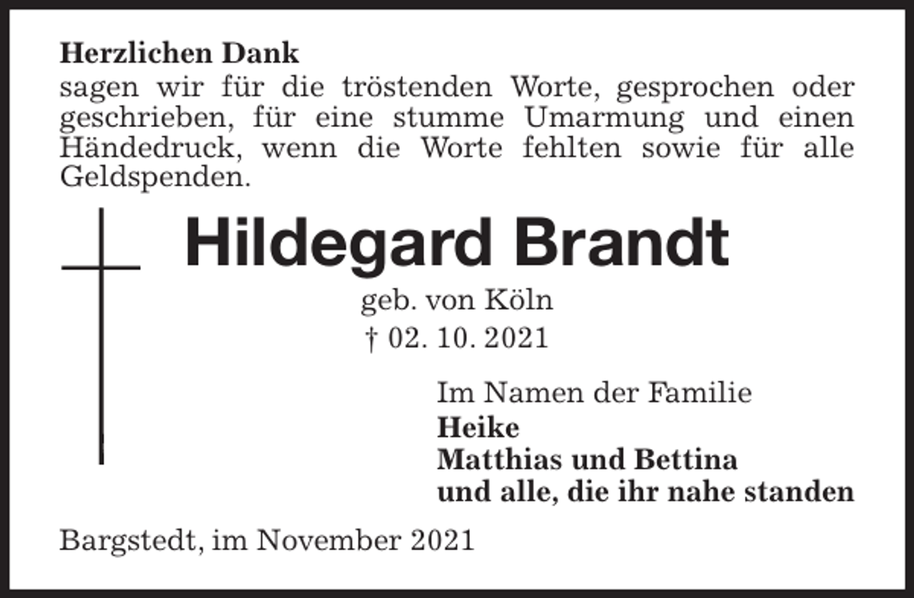 <p>Herzlichen Dank<br />sagen wir für die tröstenden Worte, gesprochen oder<br />geschrieben, für eine stumme Umarmung und einen Händedruck, wenn die Worte fehlten sowie für alle Geldspenden.<br />Hildegard Brandt<br />geb. von Köln<br />† 02. 10. 2021<br />Im Namen der Familie<br />Heike<br />Matthias und Bettina<br />und alle, die ihr nahe standen<br />Bargstedt, im November 2021</p>