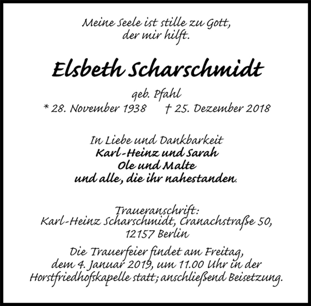 <p>Meine Seele ist stille zu Gott,<br />der mir hilft.<br />Elsbeth Scharschmidt<br />geb. Pfahl<br />* 28. November 1938 † 25. Dezember 2018<br />In Liebe und Dankbarkeit<br />Karl-Heinz und Sarah<br />Ole und Malte<br />und alle, die ihr nahestanden.<br />Traueranschrift:<br />Karl-Heinz Scharschmidt, Cranachstraße 50,<br />12157 Berlin<br />Die Trauerfeier findet am Freitag,<br />dem 4. Januar 2019, um 11.00 Uhr in der<br />Horstfriedhofskapelle statt; anschließend Beisetzung.</p>