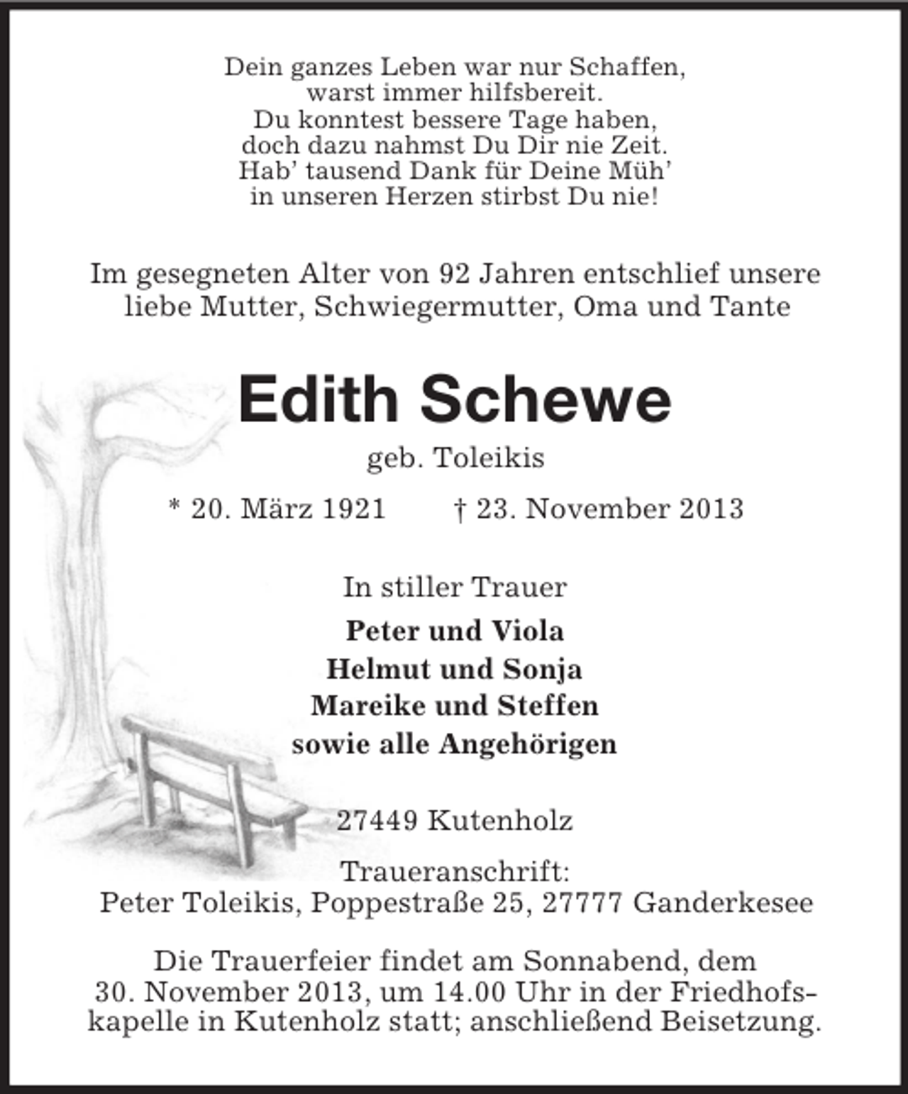 <p>Dein ganzes Leben war nur Schaffen,<br />warst immer hilfsbereit.<br />Du konntest bessere Tage haben,<br />doch dazu nahmst Du Dir nie Zeit.<br />Hab’ tausend Dank für Deine Müh’<br />in unseren Herzen stirbst Du nie!<br />Im gesegneten Alter von 92 Jahren entschlief unsere<br />liebe Mutter, Schwiegermutter, Oma und Tante<br />Edith Schewe<br />geb. Toleikis<br />* 20. März 1921 † 23. November 2013<br />In stiller Trauer<br />Peter und Viola<br />Helmut und Sonja<br />Mareike und Steffen<br />sowie alle Angehörigen<br />27449 Kutenholz<br />Traueranschrift:<br />Peter Toleikis, Poppestraße 25, 27777 Ganderkesee</p><p>Die Trauerfeier findet am Sonnabend, dem<br />30. November 2013, um 14.00 Uhr in der Friedhofs-<br />kapelle in Kutenholz statt; anschließend Beisetzung.</p>