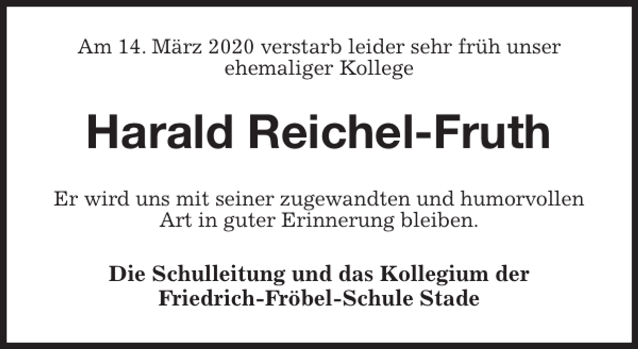 <p>Am 14. März 2020 verstarb leider sehr früh unser<br />ehemaliger Kollege<br />Harald Reichel-Fruth<br />Er wird uns mit seiner zugewandten und humorvollen Art in guter Erinnerung bleiben.<br />Die Schulleitung und das Kollegium der<br />Friedrich-Fröbel-Schule Stade</p>