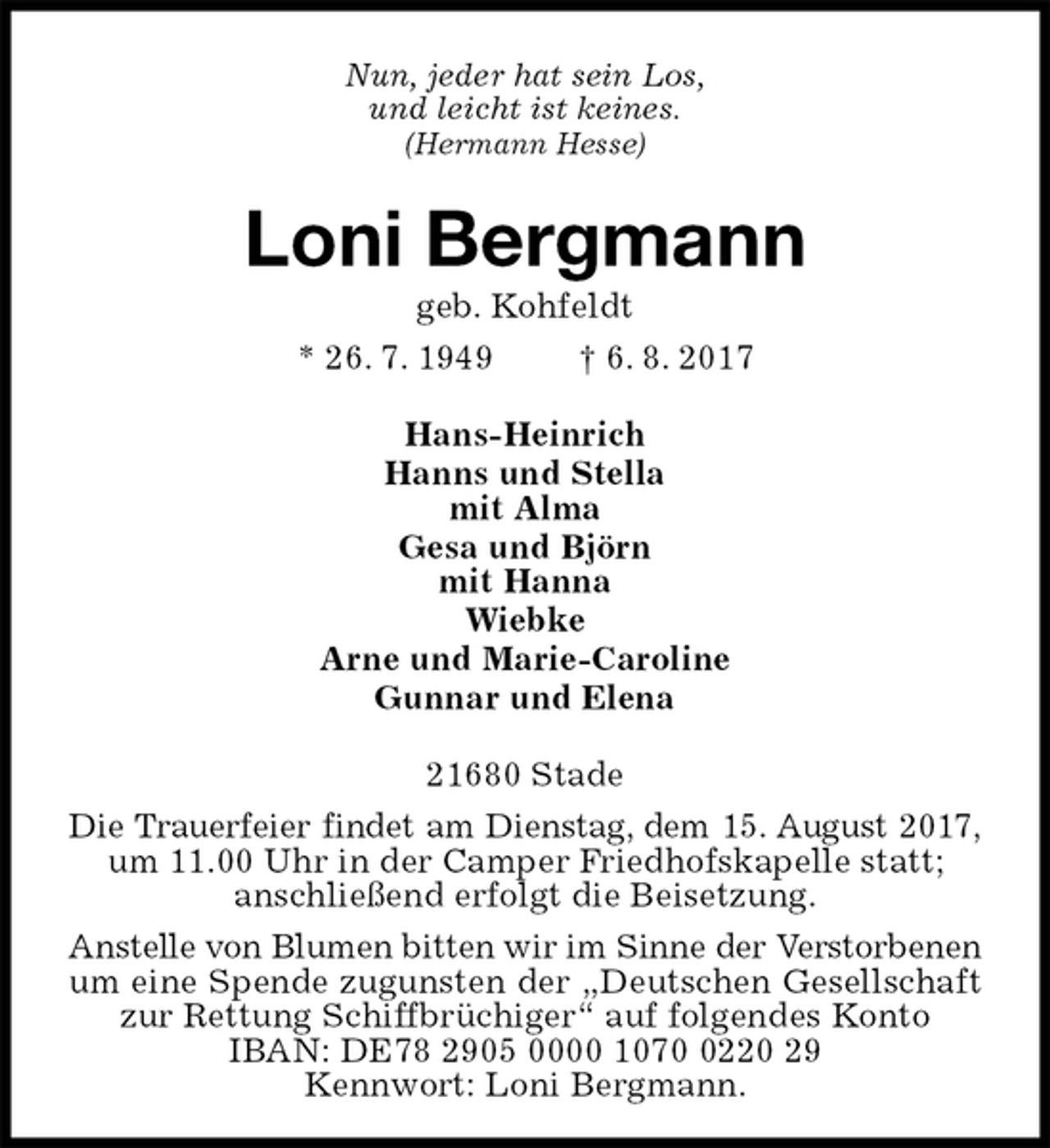 <p>Nun, jeder hat sein Los,<br />und leicht ist keines.<br />(Hermann Hesse)<br />Loni Bergmann<br />geb. Kohfeldt<br />* 26. 7. 1949 † 6. 8. 2017<br />Hans-Heinrich<br />Hanns und Stella<br />mit Alma<br />Gesa und Björn<br />mit Hanna<br />Wiebke<br />Arne und Marie-Caroline<br />Gunnar und Elena<br />21680 Stade<br />Die Trauerfeier findet am Dienstag, dem 15. August 2017,<br />um 11.00 Uhr in der Camper Friedhofskapelle statt;<br />anschließend erfolgt die Beisetzung.<br />Anstelle von Blumen bitten wir im Sinne der Verstorbenen<br />um eine Spende zugunsten der „Deutschen Gesellschaft<br />zur Rettung Schiffbrüchiger“ auf folgendes Konto IBAN: DE78 2905 0000 1070 0220 29<br />Kennwort: Loni Bergmann.</p>