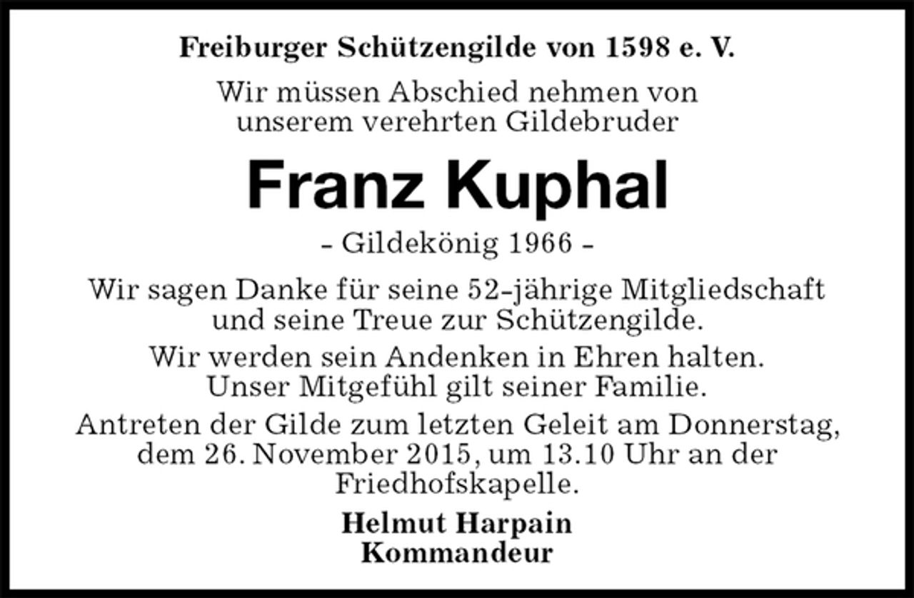 <p>Freiburger Schützengilde von 1598 e. V.<br />Wir müssen Abschied nehmen von<br />unserem verehrten Gildebruder<br />Franz Kuphal<br />- Gildekönig 1966 -<br />Helmut Harpain<br />Kommandeur<br />Wir sagen Danke für seine 52-jährige Mitgliedschaft und seine Treue zur Schützengilde.<br />Wir werden sein Andenken in Ehren halten.<br />Unser Mitgefühl gilt seiner Familie.<br />Antreten der Gilde zum letzten Geleit am Donnerstag, dem 26. November 2015, um 13.10 Uhr an der<br />Friedhofskapelle.</p>