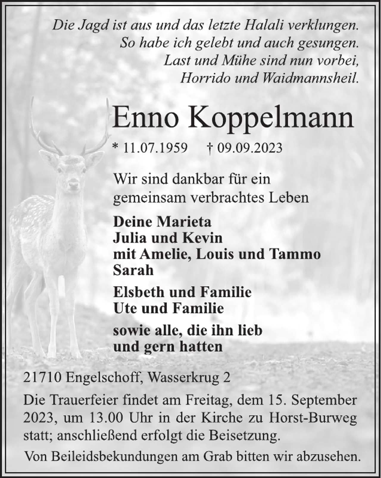 <p>Die Jagd ist aus und das letzte Halali verklungen.<br />So habe ich gelebt und auch gesungen.<br />Last und Mühe sind nun vorbei,<br />Horrido und Waidmannsheil.<br />Enno Koppelmann<br />* 11.07.1959 † 09.09.2023<br />Wir sind dankbar für ein<br />gemeinsam verbrachtes Leben<br />Deine Marieta<br />Julia und Kevin<br />mit Amelie, Louis und Tammo<br />Sarah<br />Elsbeth und Familie<br />Ute und Familie<br />sowie alle, die ihn lieb<br />und gern hatten<br />21710 Engelschoff, Wasserkrug 2<br />Die Trauerfeier findet am Freitag, dem 15. September<br />2023, um 13.00 Uhr in der Kirche zu Horst-Burweg<br />statt; anschließend erfolgt die Beisetzung.<br />Von Beileidsbekundungen am Grab bitten wir abzusehen.</p>