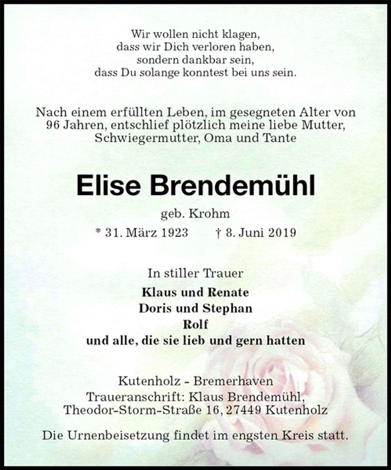 <p>Wir wollen nicht klagen,<br />dass wir Dich verloren haben,<br />sondern dankbar sein,<br />dass Du solange konntest bei uns sein.<br />Nach einem erfüllten Leben, im gesegneten Alter von<br />96 Jahren, entschlief plötzlich meine liebe Mutter,<br />Schwiegermutter, Oma und Tante<br />Elise Brendemühl<br />geb. Krohm<br />* 31. März 1923 † 8. Juni 2019<br />In stiller Trauer<br />Klaus und Renate<br />Doris und Stephan<br />Rolf<br />und alle, die sie lieb und gern hatten<br />Kutenholz - Bremerhaven<br />Traueranschrift: Klaus Brendemühl,<br />Theodor-Storm-Straße 16, 27449 Kutenholz</p><p>Die Urnenbeisetzung findet im engsten Kreis statt.</p>