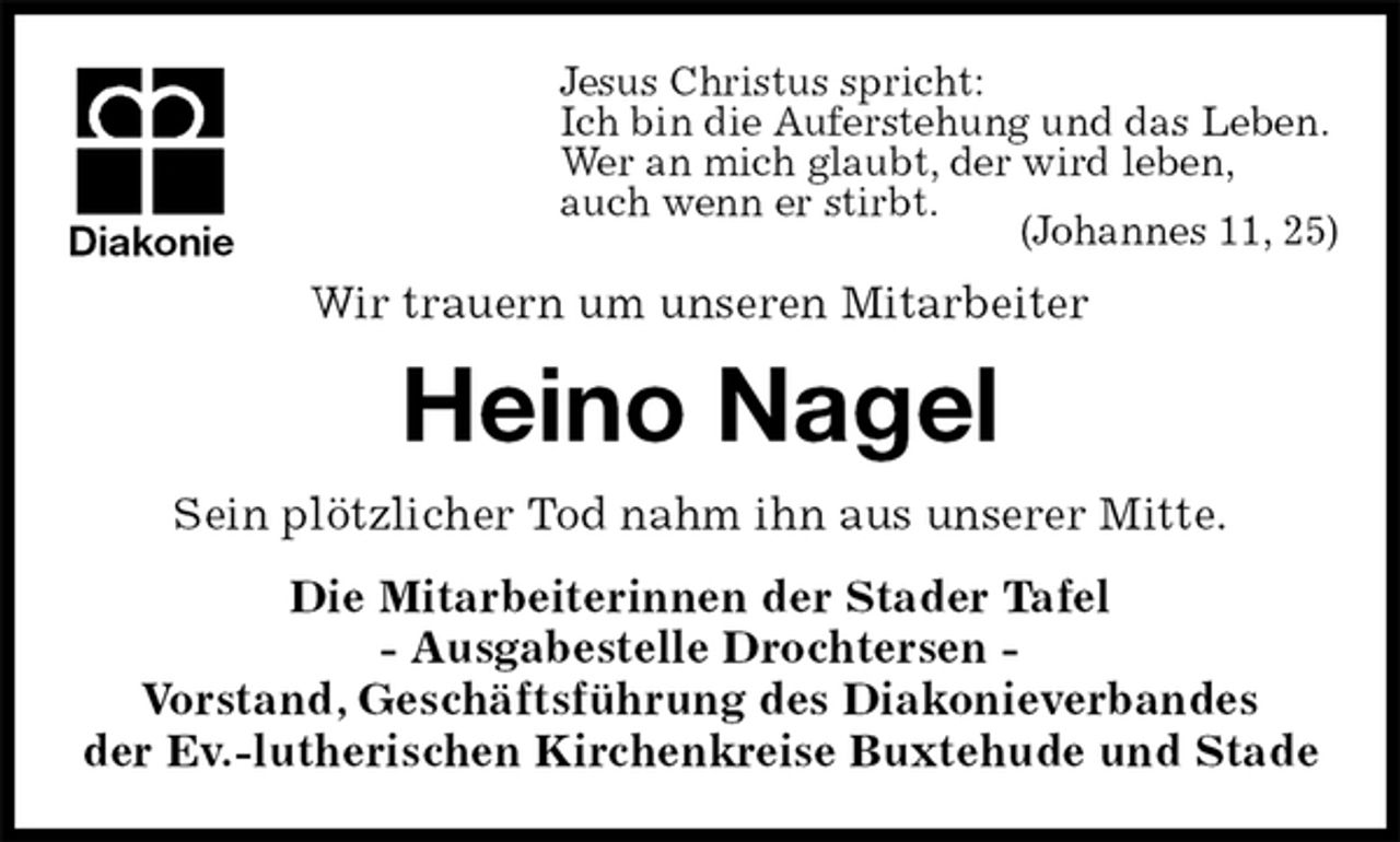 <p>Jesus Christus spricht:<br />Ich bin die Auferstehung und das Leben.<br />Wer an mich glaubt, der wird leben,<br />auch wenn er stirbt.<br />(Johannes 11, 25)<br />Wir trauern um unseren Mitarbeiter<br />Heino Nagel<br />Sein plötzlicher Tod nahm ihn aus unserer Mitte.<br />Die Mitarbeiterinnen der Stader Tafel<br />- Ausgabestelle Drochtersen -<br />Vorstand, Geschäftsführung des Diakonieverbandes<br />der Ev.-lutherischen Kirchenkreise Buxtehude und Stade<br />Diakonie</p>