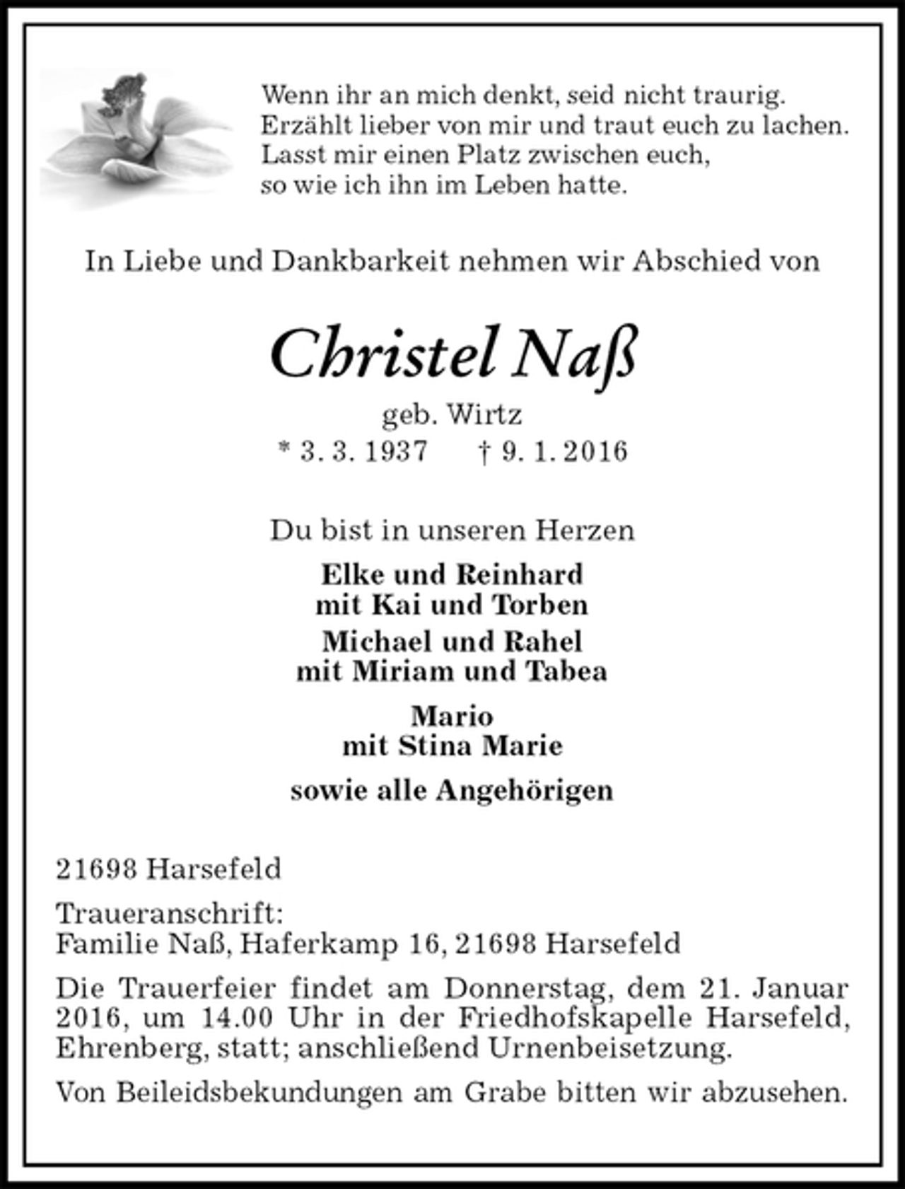 <p>Wenn ihr an mich denkt, seid nicht traurig.<br />Erzählt lieber von mir und traut euch zu lachen.<br />Lasst mir einen Platz zwischen euch,<br />so wie ich ihn im Leben hatte.<br />In Liebe und Dankbarkeit nehmen wir Abschied von<br />Christel Naß<br />geb. Wirtz<br />* 3. 3. 1937 † 9. 1. 2016<br />Du bist in unseren Herzen<br />Elke und Reinhard<br />mit Kai und Torben<br />Michael und Rahel<br />mit Miriam und Tabea<br />Mario<br />mit Stina Marie<br />sowie alle Angehörigen<br />21698 Harsefeld<br />Traueranschrift:<br />Familie Naß, Haferkamp 16, 21698 Harsefeld<br />Die Trauerfeier findet am Donnerstag, dem 21. Januar 2016, um 14.00 Uhr in der Friedhofskapelle Harsefeld, Ehrenberg, statt; anschließend Urnenbeisetzung.<br />Von Beileidsbekundungen am Grabe bitten wir abzusehen.</p>