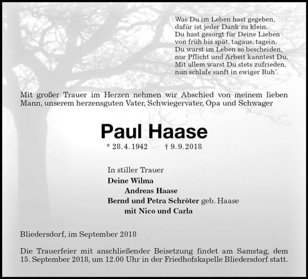 <p>Was Du im Leben hast gegeben,<br />dafür ist jeder Dank zu klein.<br />Du hast gesorgt für Deine Lieben<br />von früh bis spät, tagaus, tagein.<br />Du warst im Leben so bescheiden,<br />nur Pflicht und Arbeit kanntest Du.<br />Mit allem warst Du stets zufrieden,<br />nun schlafe sanft in ewiger Ruh’.<br />Mit großer Trauer im Herzen nehmen wir Abschied von meinem lieben Mann, unserem herzensguten Vater, Schwiegervater, Opa und Schwager<br />Paul Haase<br />* 28. 4. 1942 † 9. 9. 2018<br />In stiller Trauer<br />Deine Wilma<br />Andreas Haase<br />Bernd und Petra Schröter geb. Haase<br />mit Nico und Carla<br />Bliedersdorf, im September 2018</p><p>Die Trauerfeier mit anschließender Beisetzung findet am Samstag, dem<br />15. September 2018, um 12.00 Uhr in der Friedhofskapelle Bliedersdorf statt.</p>