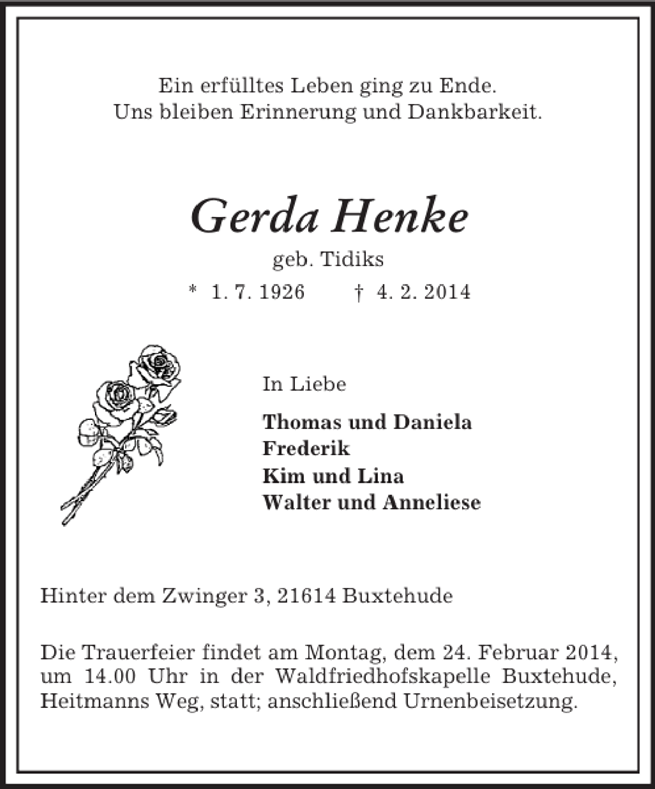 <p>Ein erfülltes Leben ging zu Ende.<br />Uns bleiben Erinnerung und Dankbarkeit.<br />Gerda Henke<br />geb. Tidiks<br />* 1. 7. 1926 † 4. 2. 2014<br />In Liebe<br />Thomas und Daniela<br />Frederik<br />Kim und Lina<br />Walter und Anneliese<br />Hinter dem Zwinger 3, 21614 Buxtehude</p>
<p>Die Trauerfeier findet am Montag, dem 24. Februar 2014, um 14.00 Uhr in der Waldfriedhofskapelle Buxtehude, Heitmanns Weg, statt; anschließend Urnenbeisetzung.</p>