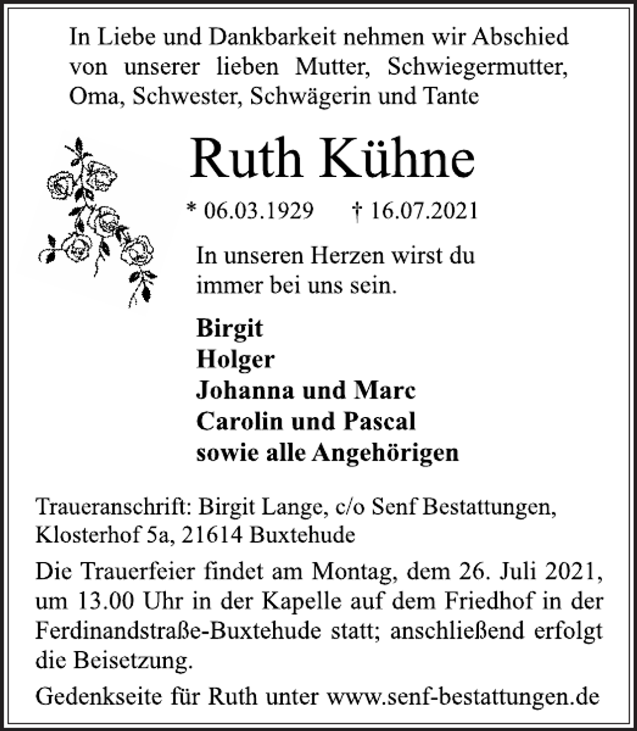 <p>In Liebe und Dankbarkeit nehmen wir Abschied<br />von unserer lieben Mutter, Schwiegermutter,<br />Oma, Schwester, Schwägerin und Tante<br />Ruth Kühne<br />* 06.03.1929 † 16.07.2021<br />In unseren Herzen wirst du<br />immer bei uns sein.<br />Birgit<br />Holger<br />Johanna und Marc<br />Carolin und Pascal<br />sowie alle Angehörigen<br />Traueranschrift: Birgit Lange, c/o Senf Bestattungen,<br />Klosterhof 5a, 21614 Buxtehude<br />Die Trauerfeier findet am Montag, dem 26. Juli 2021,<br />um 13.00 Uhr in der Kapelle auf dem Friedhof in der<br />Ferdinandstraße-Buxtehude statt; anschließend erfolgt<br />die Beisetzung.<br />Gedenkseite für Ruth unter www.senf-bestattungen.de</p>