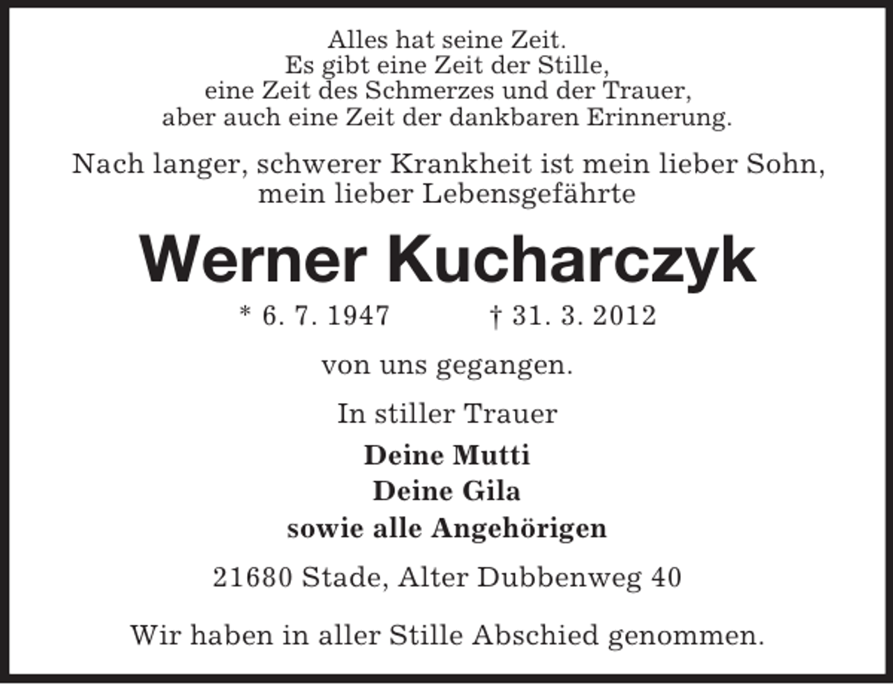<p>Alles hat seine Zeit.<br />Es gibt eine Zeit der Stille,<br />eine Zeit des Schmerzes und der Trauer,<br />aber auch eine Zeit der dankbaren Erinnerung.</p><p>Nach langer, schwerer Krankheit ist mein lieber Sohn,<br />mein lieber Lebensgefährte</p><p>Werner Kucharczyk<br />* 6. 7. 1947</p><p>† 31. 3. 2012</p><p>von uns gegangen.<br />In stiller Trauer<br />Deine Mutti<br />Deine Gila<br />sowie alle Angehörigen<br />21680 Stade, Alter Dubbenweg 40<br />Wir haben in aller Stille Abschied genommen.</p>