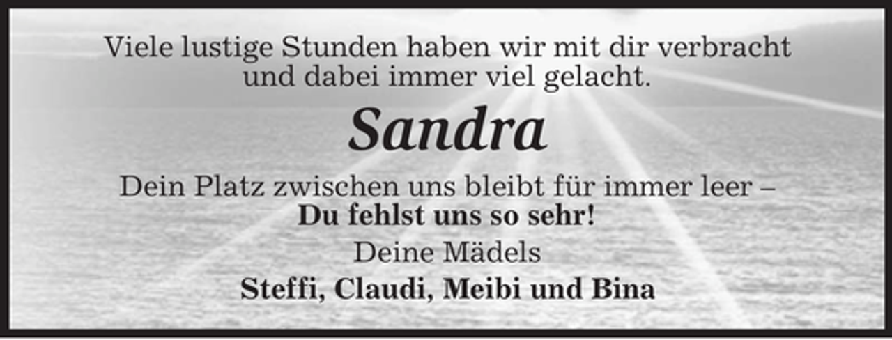 <p>Viele lustige Stunden haben wir mit dir verbracht<br />und dabei immer viel gelacht.</p><p>Sandra<br />Dein Platz zwischen uns bleibt für immer leer –<br />Du fehlst uns so sehr!<br />Deine Mädels<br />Steffi, Claudi, Meibi und Bina</p>