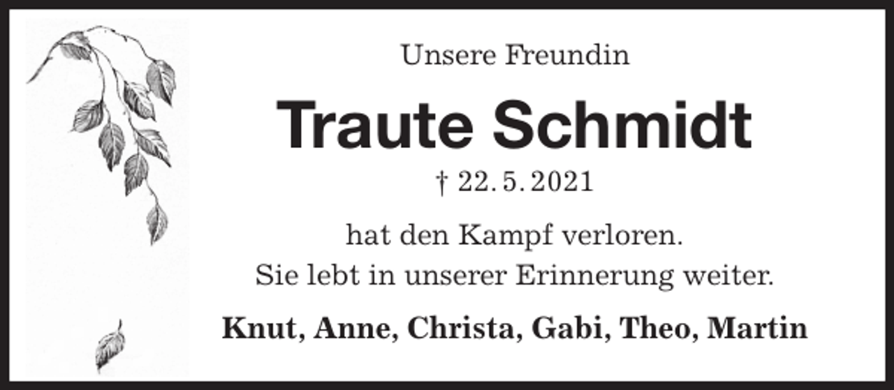 <p>Unsere Freundin<br />Traute Schmidt<br />† 22. 5. 2021<br />hat den Kampf verloren.<br />Sie lebt in unserer Erinnerung weiter.<br />Knut, Anne, Christa, Gabi, Theo, Martin</p>