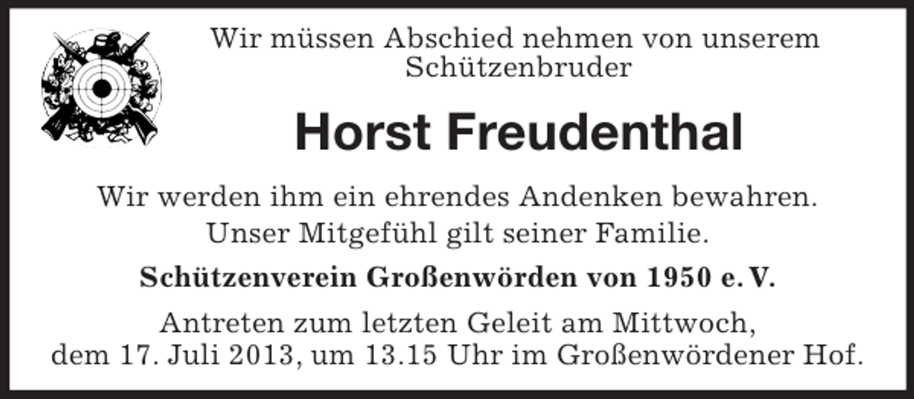 <p>Wir müssen Abschied nehmen von unserem<br />Schützenbruder</p><p>Horst Freudenthal<br />Wir werden ihm ein ehrendes Andenken bewahren.<br />Unser Mitgefühl gilt seiner Familie.<br />Schützenverein Großenwörden von 1950 e. V.<br />Antreten zum letzten Geleit am Mittwoch,<br />dem 17. Juli 2013, um 13.15 Uhr im Großenwördener Hof.</p>