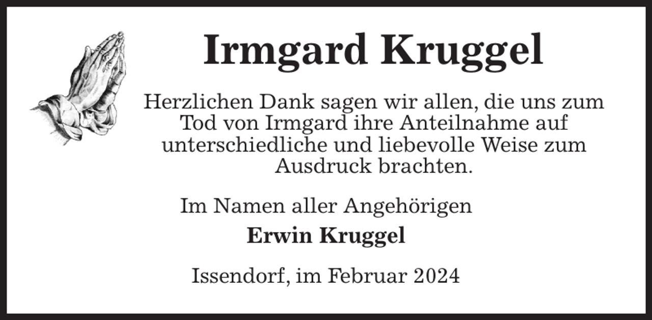 <p>Irmgard Kruggel<br />Herzlichen Dank sagen wir allen, die uns zum Tod von Irmgard ihre Anteilnahme auf<br />unterschiedliche und liebevolle Weise zum Ausdruck brachten.<br />Im Namen aller Angehörigen<br />Erwin Kruggel<br />Issendorf, im Februar 2024</p>