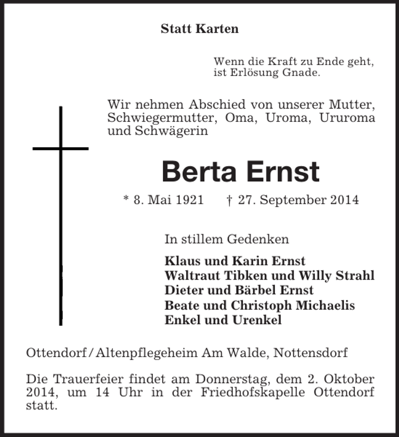 <p>Statt Karten<br />Wenn die Kraft zu Ende geht,<br />ist Erlösung Gnade.<br />Wir nehmen Abschied von unserer Mutter, Schwiegermutter, Oma, Uroma, Ururoma und Schwägerin<br />Berta Ernst<br />* 8. Mai 1921 † 27. September 2014<br />In stillem Gedenken<br />Klaus und Karin Ernst<br />Waltraut Tibken und Willy Strahl<br />Dieter und Bärbel Ernst<br />Beate und Christoph Michaelis<br />Enkel und Urenkel<br />Ottendorf / Altenpflegeheim Am Walde, Nottensdorf</p><p>Die Trauerfeier findet am Donnerstag, dem 2. Oktober 2014, um 14 Uhr in der Friedhofskapelle Ottendorf statt.</p>