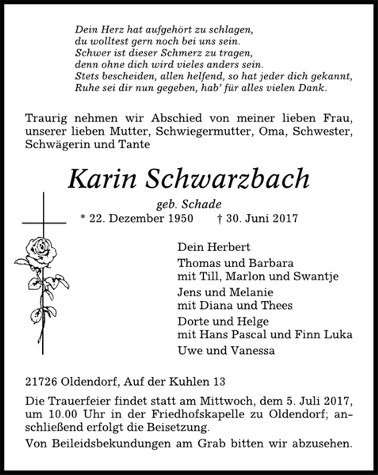 <p>Dein Herz hat aufgehört zu schlagen,<br />du wolltest gern noch bei uns sein.<br />Schwer ist dieser Schmerz zu tragen,<br />denn ohne dich wird vieles anders sein.<br />Stets bescheiden, allen helfend, so hat jeder dich gekannt,<br />Ruhe sei dir nun gegeben, hab’ für alles vielen Dank.<br />Traurig nehmen wir Abschied von meiner lieben Frau,<br />unserer lieben Mutter, Schwiegermutter, Oma, Schwester,<br />Schwägerin und Tante<br />Karin Schwarzbach<br />geb. Schade<br />* 22. Dezember 1950 † 30. Juni 2017<br />Dein Herbert<br />Thomas und Barbara<br />mit Till, Marlon und Swantje<br />Jens und Melanie<br />mit Diana und Thees<br />Dorte und Helge<br />mit Hans Pascal und Finn Luka<br />Uwe und Vanessa<br />21726 Oldendorf, Auf der Kuhlen 13<br />Die Trauerfeier findet statt am Mittwoch, dem 5. Juli 2017,<br />um 10.00 Uhr in der Friedhofskapelle zu Oldendorf; anschließend<br />erfolgt die Beisetzung.<br />Von Beileidsbekundungen am Grab bitten wir abzusehen.</p>