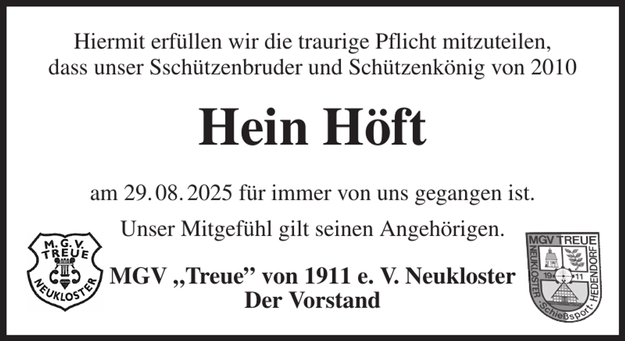 <p>Hiermit erfüllen wir die traurige Pflicht mitzuteilen,<br />dass unser Sschützenbruder und Schützenkönig von 2010<br />Hein Höft<br />am 29. 08. 2025 für immer von uns gegangen ist.<br />Unser Mitgefühl gilt seinen Angehörigen.<br />MGV „Treue” von 1911 e. V. Neukloster<br />Der Vorstand</p>