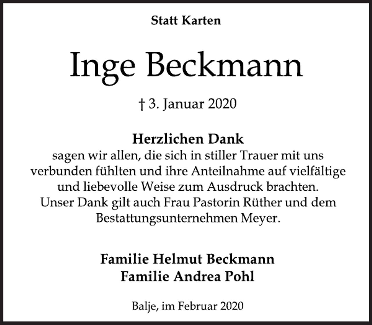 <p>Statt Karten<br />Inge Beckmann<br />3. Januar 2020</p>
<p>Herzlichen Dank sagen wir allen, die sich in stiller Trauer mit uns verbunden fühlten und ihre Anteilnahme auf vielfältige und liebevolle Weise zum Ausdruck brachten. Unser Dank giltauch FrauPastorinRütherund dem BestattungsunternehmenMeyer.<br />Familie Helmut Beckmann Familie Andrea Pohl</p>
<p>Familie Helmut Beckmann<br />Familie Andrea Pohl<br />Balje, im Februar 2020</p>