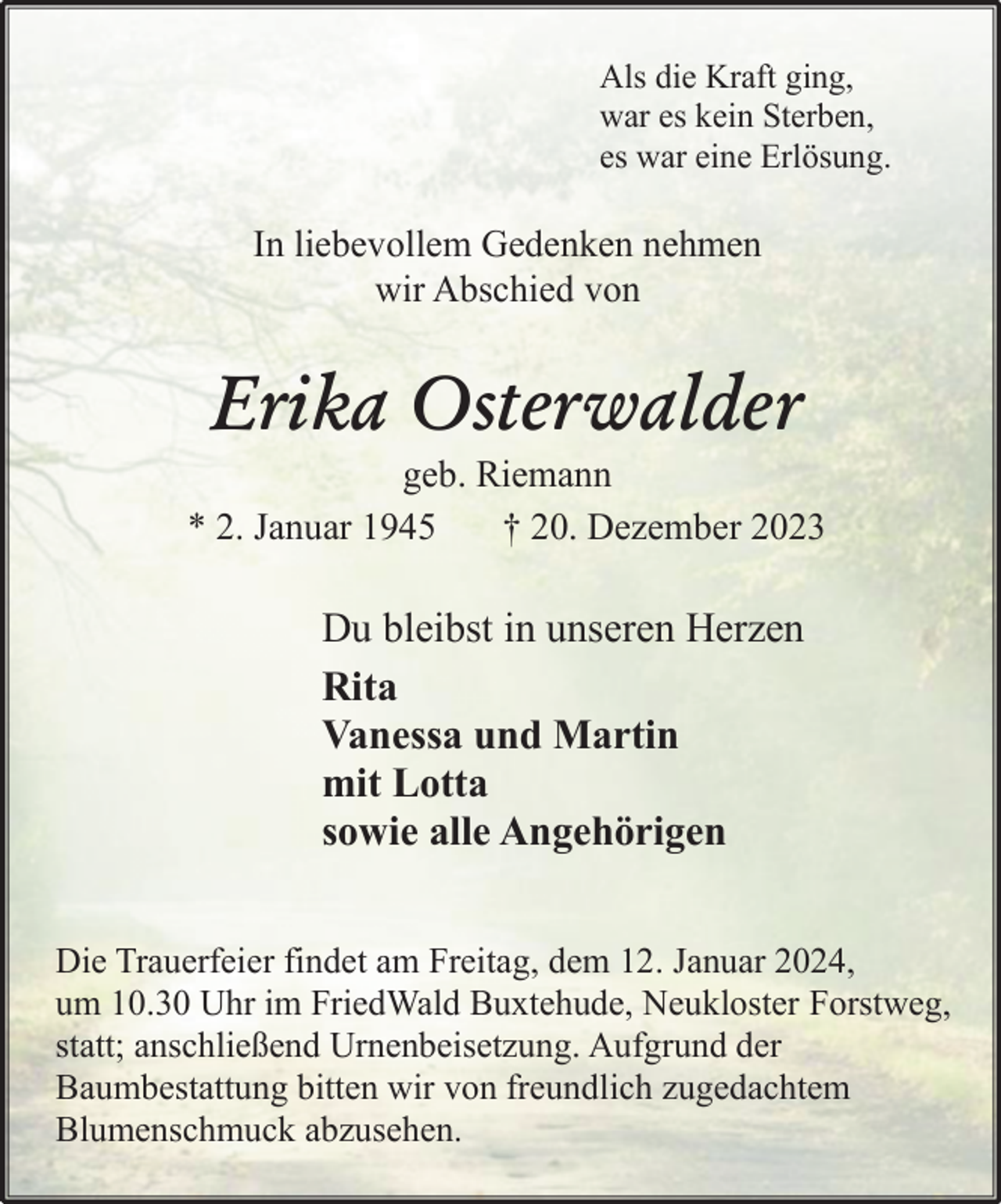 <p>Als die Kraft ging,<br />war es kein Sterben,<br />es war eine Erlösung.</p><p>In liebevollem Gedenken nehmen<br />wir Abschied von</p><p>Erika Osterwalder</p><p>geb. Riemann<br />* 2. Januar 1945<br />† 20. Dezember 2023</p><p>Du bleibst in unseren Herzen<br />Rita<br />Vanessa und Martin<br />mit Lotta<br />sowie alle Angehörigen<br />Die Trauerfeier findet am Freitag, dem 12. Januar 2024,<br />um 10.30 Uhr im FriedWald Buxtehude, Neukloster Forstweg,<br />statt; anschließend Urnenbeisetzung. Aufgrund der<br />Baumbestattung bitten wir von freundlich zugedachtem<br />Blumenschmuck abzusehen.</p>