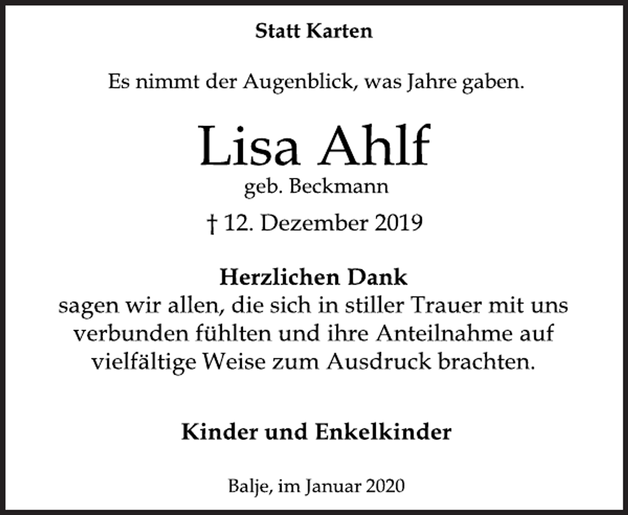 <p>Statt Karten<br />Es nimmt der Augenblick, was Jahre gaben.<br />Lisa Ahlf<br />geb. Beckmann<br />† 12. Dezember 2019<br />Herzlichen Dank<br />sagen wir allen, die sich in stiller Trauer mit uns<br />verbunden fühlten und ihre Anteilnahme auf<br />vielfältige Weise zum Ausdruck brachten.<br />Kinder und Enkelkinder<br />Balje, im Januar 2020</p>