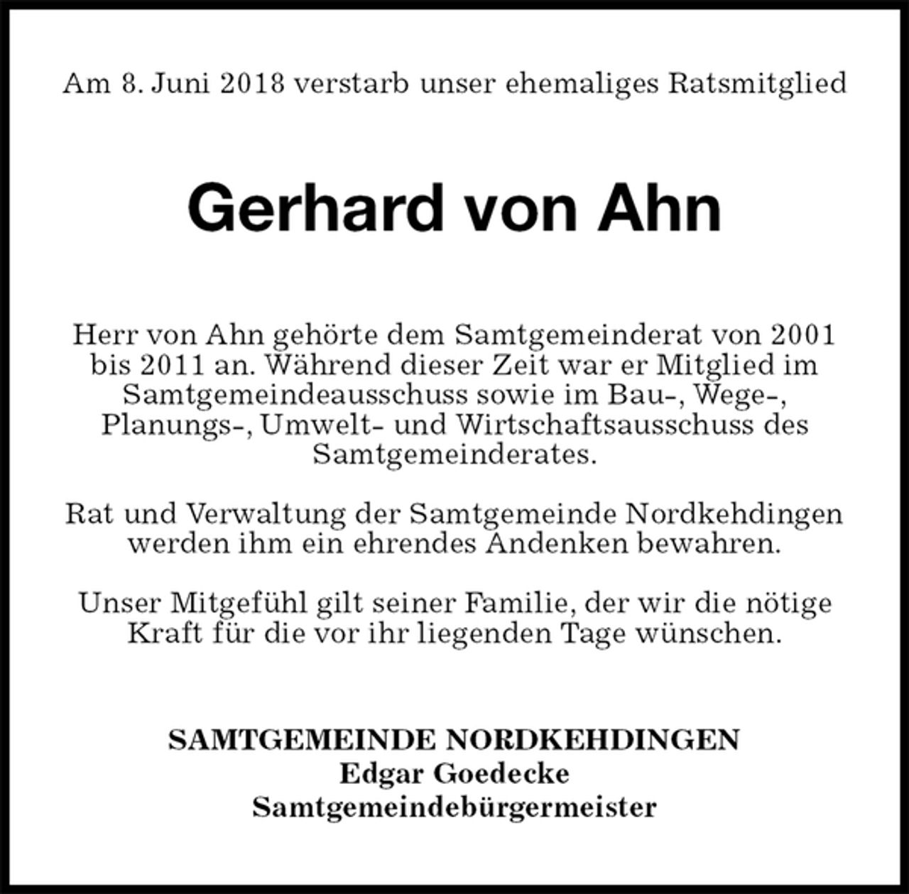 <p>Am 8. Juni 2018 verstarb unser ehemaliges Ratsmitglied<br />Gerhard von Ahn<br />Herr von Ahn gehörte dem Samtgemeinderat von 2001 bis 2011 an. Während dieser Zeit war er Mitglied im Samtgemeindeausschuss sowie im Bau-, Wege-,<br />Planungs-, Umwelt- und Wirtschaftsausschuss des Samtgemeinderates.</p><p>Rat und Verwaltung der Samtgemeinde Nordkehdingen werden ihm ein ehrendes Andenken bewahren.</p><p>Unser Mitgefühl gilt seiner Familie, der wir die nötige<br />Kraft für die vor ihr liegenden Tage wünschen.<br />SAMTGEMEINDE NORDKEHDINGEN<br />Edgar Goedecke<br />Samtgemeindebürgermeister</p>