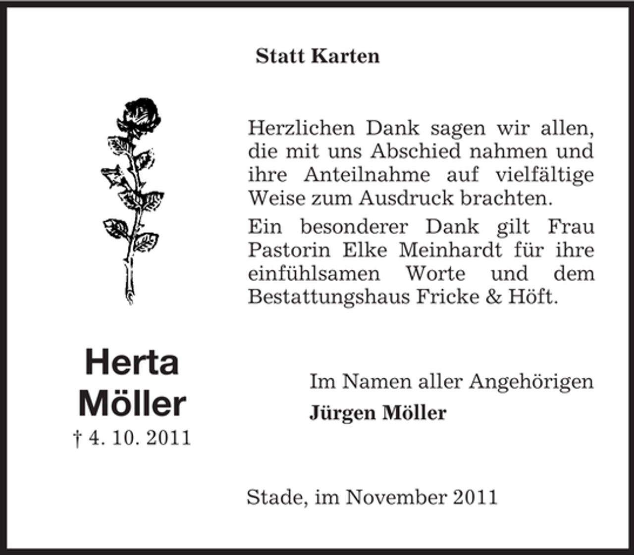<p>Statt Karten</p><p>Herzlichen Dank sagen wir allen,<br />die mit uns Abschied nahmen und<br />ihre Anteilnahme auf vielfältige<br />Weise zum Ausdruck brachten.<br />Ein besonderer Dank gilt Frau<br />Pastorin Elke Meinhardt für ihre<br />einfühlsamen Worte und dem<br />Bestattungshaus Fricke &amp; Höft.</p><p>Herta<br />Möller</p><p>Im Namen aller Angehörigen<br />Jürgen Möller</p><p>† 4. 10. 2011<br />Stade, im November 2011</p>