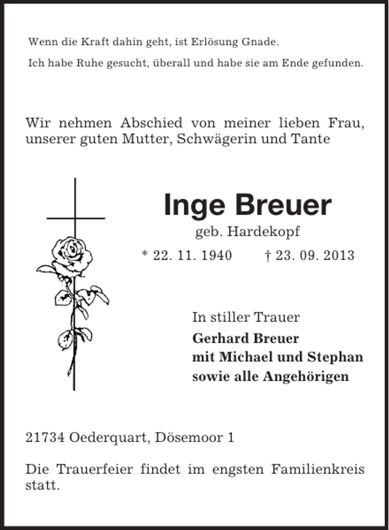 <p>Wenn die Kraft dahin geht, ist Erlösung Gnade.<br />Ich habe Ruhe gesucht, überall und habe sie am Ende gefunden.</p><p>Wir nehmen Abschied von meiner lieben Frau,<br />unserer guten Mutter, Schwägerin und Tante</p><p>Inge Breuer<br />geb. Hardekopf<br />* 22. 11. 1940</p><p>† 23. 09. 2013</p><p>In stiller Trauer<br />Gerhard Breuer<br />mit Michael und Stephan<br />sowie alle Angehörigen</p><p>21734 Oederquart, Dösemoor 1<br />Die Trauerfeier findet im engsten Familienkreis<br />statt.</p>