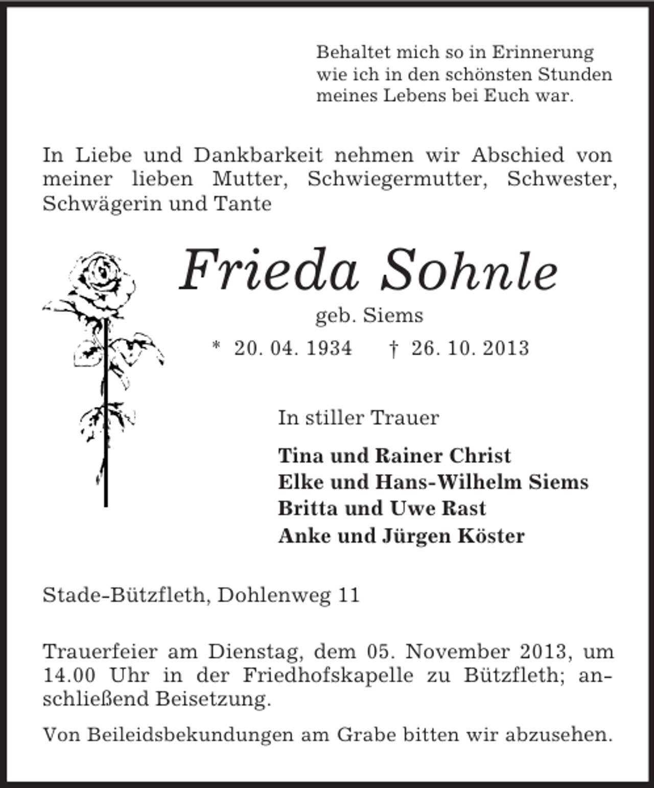 <p>Behaltet mich so in Erinnerung<br />wie ich in den schönsten Stunden<br />meines Lebens bei Euch war.<br />In Liebe und Dankbarkeit nehmen wir Abschied von meiner lieben Mutter, Schwiegermutter, Schwester, Schwägerin und Tante<br />Frieda Sohnle<br />geb. Siems<br />* 20. 04. 1934 † 26. 10. 2013<br />In stiller Trauer<br />Tina und Rainer Christ<br />Elke und Hans-Wilhelm Siems<br />Britta und Uwe Rast<br />Anke und Jürgen Köster<br />Stade-Bützfleth, Dohlenweg 11</p><p>Trauerfeier am Dienstag, dem 05. November 2013, um 14.00 Uhr in der Friedhofskapelle zu Bützfleth; anschließend Beisetzung.<br />Von Beileidsbekundungen am Grabe bitten wir abzusehen.</p>