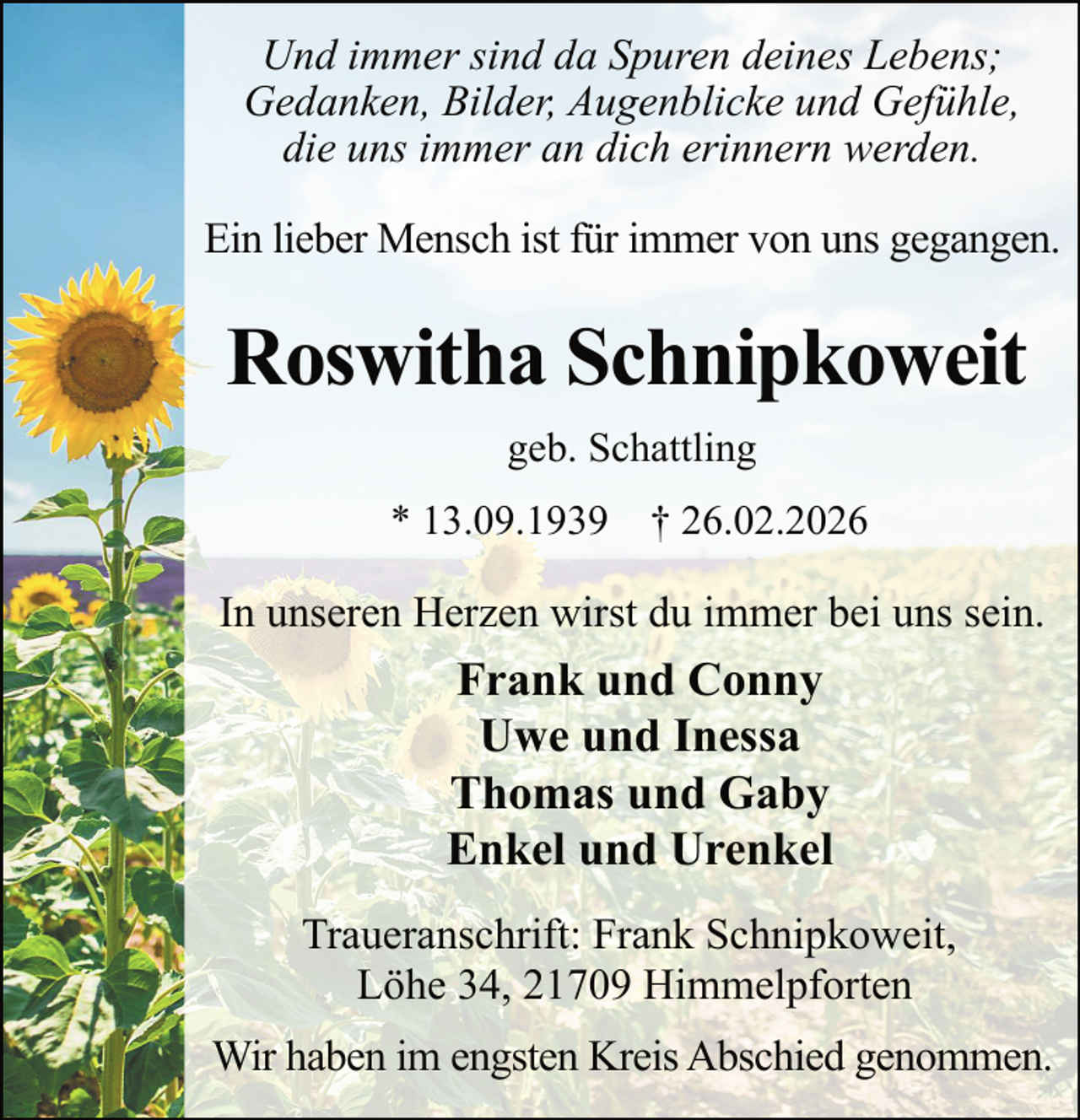 <p>Und immer sind da Spuren deines Lebens;<br />Gedanken, Bilder, Augenblicke und Gefühle,<br />die uns immer an dich erinnern werden.<br />Ein lieber Mensch ist für immer von uns gegangen.</p><p>Roswitha Schnipkoweit<br />geb. Schattling<br />* 13.09.1939 † 26.02.2026</p><p>In unseren Herzen wirst du immer bei uns sein.</p><p>Frank und Conny<br />Uwe und Inessa<br />Thomas und Gaby<br />Enkel und Urenkel<br />Traueranschrift: Frank Schnipkoweit,<br />Löhe 34, 21709 Himmelpforten<br />Wir haben im engsten Kreis Abschied genommen.</p>