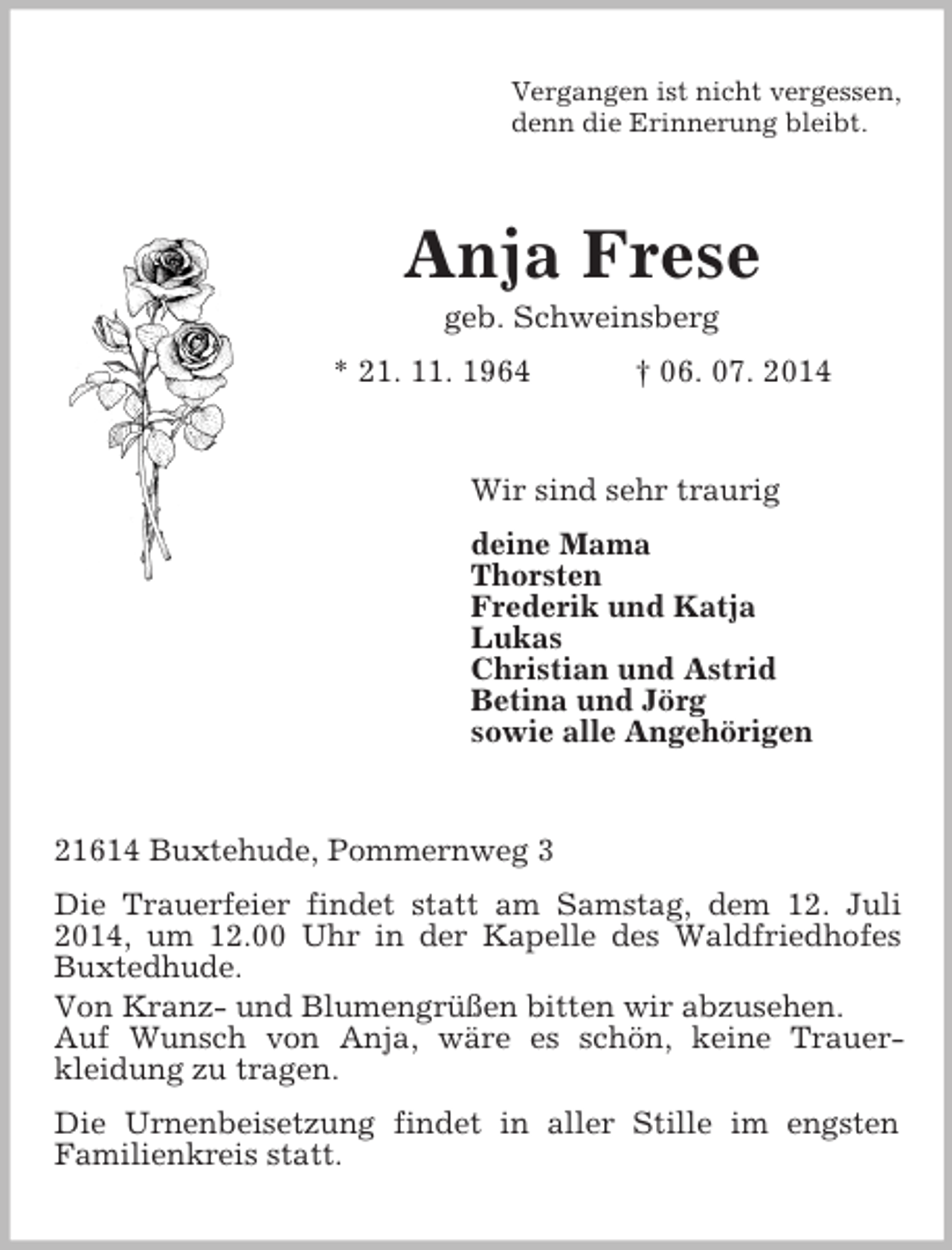 <p>Vergangen ist nicht vergessen,<br />denn die Erinnerung bleibt.<br />Anja Frese<br />geb. Schweinsberg<br />* 21. 11. 1964 † 06. 07. 2014<br />Wir sind sehr traurig<br />deine Mama<br />Thorsten<br />Frederik und Katja<br />Lukas<br />Christian und Astrid<br />Betina und Jörg<br />sowie alle Angehörigen<br />21614 Buxtehude, Pommernweg 3<br />Die Trauerfeier findet statt am Samstag, dem 12. Juli 2014, um 12.00 Uhr in der Kapelle des Waldfriedhofes Buxtedhude.<br />Von Kranz- und Blumengrüßen bitten wir abzusehen.<br />Auf Wunsch von Anja, wäre es schön, keine Trauer-<br />kleidung zu tragen.<br />Die Urnenbeisetzung findet in aller Stille im engsten<br />Familienkreis statt.</p>