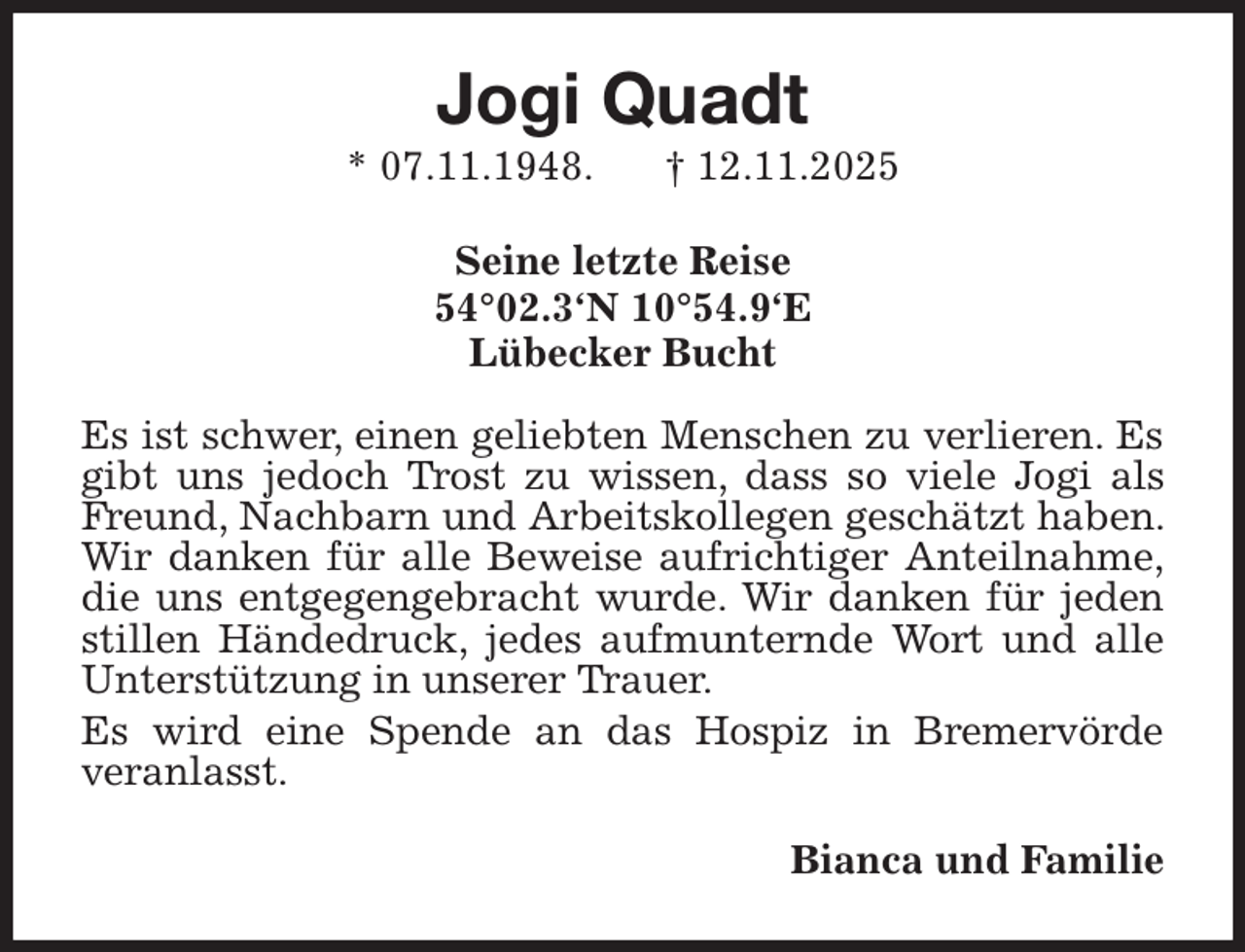 <p>Jogi Quadt<br />* 07.11.1948. † 12.11.2025<br />Seine letzte Reise<br />54°02.3'N 10°54.9'E<br />Lübecker Bucht</p><p>Es ist schwer, einen geliebten Menschen zu verlieren. Es gibt uns jedoch Trost zu wissen, dass so viele Jogi als Freund, Nachbarn und Arbeitskollegen geschätzt haben. Wir danken für alle Beweise aufrichtiger Anteilnahme,<br />die uns entgegengebracht wurde. Wir danken für jeden stillen Händedruck, jedes aufmunternde Wort und alle Unterstützung in unserer Trauer.<br />Es wird eine Spende an das Hospiz in Bremervörde<br />veranlasst.<br />Bianca und Familie</p>
