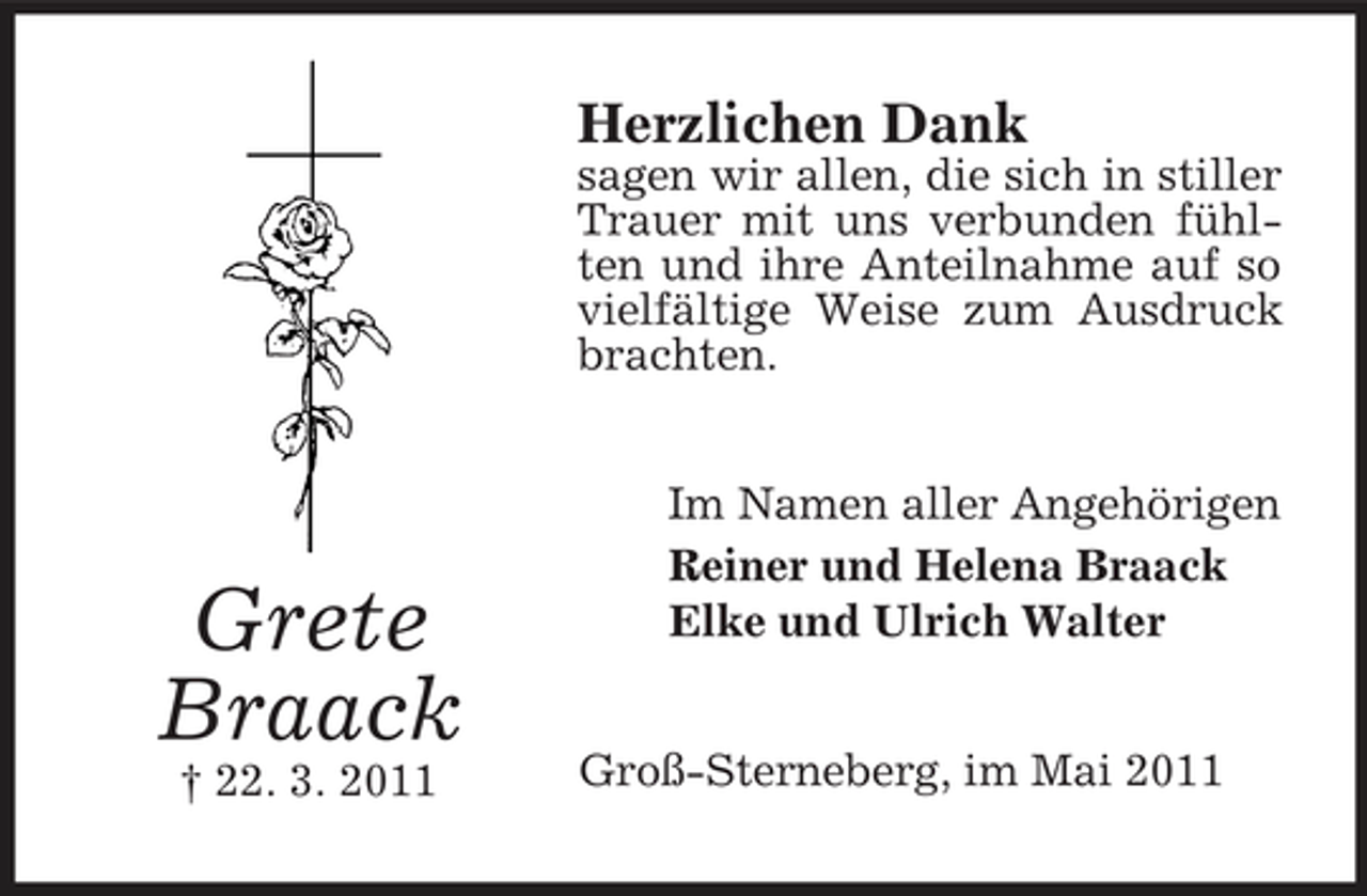 <p>Herzlichen Dank<br />sagen wir allen, die sich in stiller Trauer mit uns verbunden fühlten und ihre Anteilnahme auf so vielfältige Weise zum Ausdruck brachten. Im Namen aller Angehörigen Reiner und Helena Braack Elke und Ulrich Walter</p><p>Grete Braack<br />† 22. 3. 2011</p><p>Groß-Sterneberg, im Mai 2011</p>
