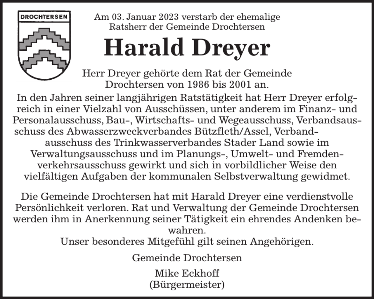 <p>Am 03. Januar 2023 verstarb der ehemalige<br />Ratsherr der Gemeinde Drochtersen<br />Harald Dreyer<br />Herr Dreyer gehörte dem Rat der Gemeinde<br />Drochtersen von 1986 bis 2001 an.<br />In den Jahren seiner langjährigen Ratstätigkeit hat Herr Dreyer erfolgreich in einer Vielzahl von Ausschüssen, unter anderem im Finanz- und Personalausschuss, Bau-, Wirtschafts- und Wegeausschuss, Verbandsausschuss des Abwasserzweckverbandes Bützfleth/Assel, Verband-<br />ausschuss des Trinkwasserverbandes Stader Land sowie im<br />Verwaltungsausschuss und im Planungs-, Umwelt- und Fremden-<br />verkehrsausschuss gewirkt und sich in vorbildlicher Weise den<br />vielfältigen Aufgaben der kommunalen Selbstverwaltung gewidmet.</p><p>Die Gemeinde Drochtersen hat mit Harald Dreyer eine verdienstvolle Persönlichkeit verloren. Rat und Verwaltung der Gemeinde Drochtersen werden ihm in Anerkennung seiner Tätigkeit ein ehrendes Andenken bewahren.<br />Unser besonderes Mitgefühl gilt seinen Angehörigen.</p><p>Gemeinde Drochtersen<br />Mike Eckhoff<br />(Bürgermeister)</p>