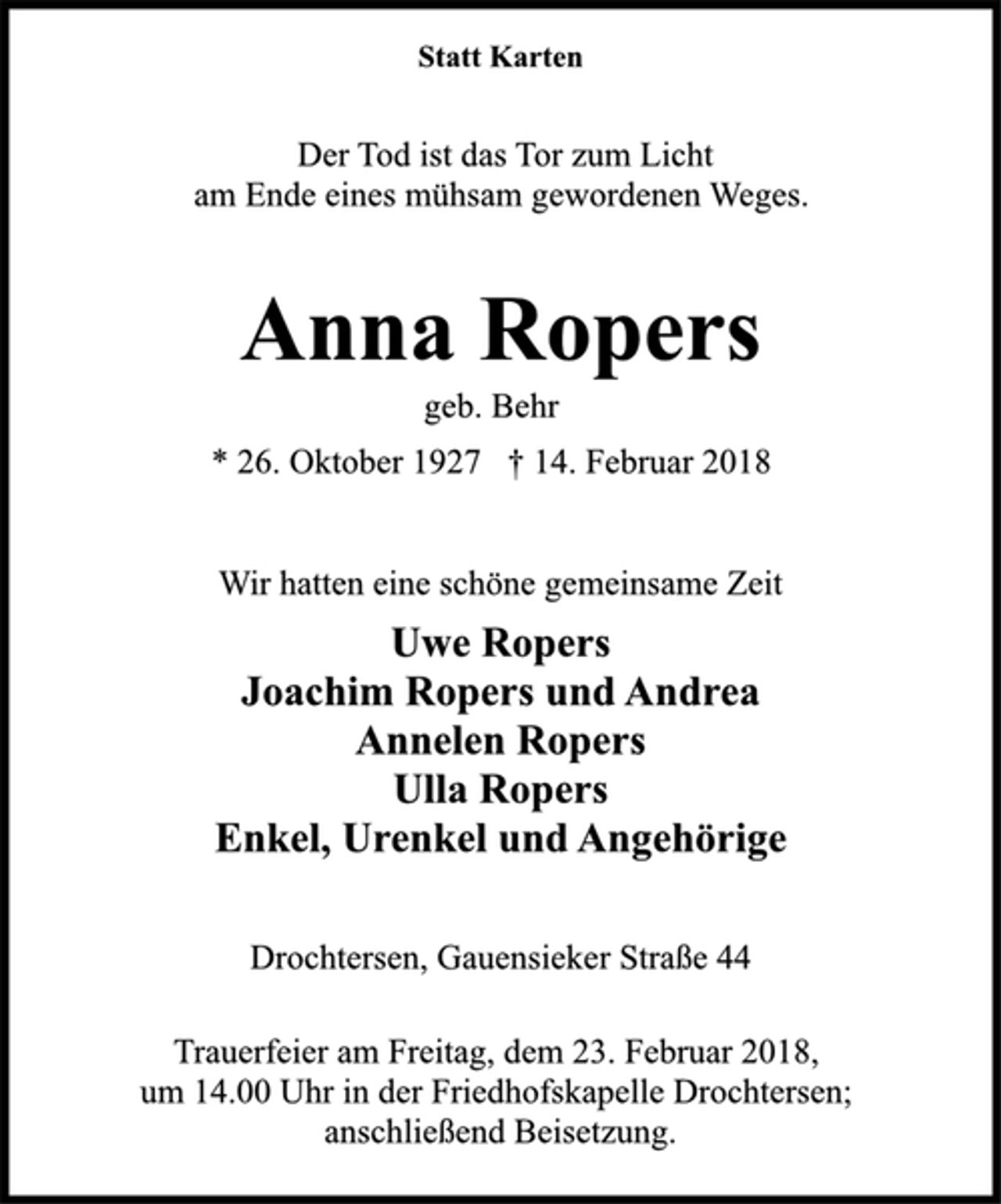 <p>Statt Karten<br />Der Tod ist das Tor zum Licht<br />am Ende eines mühsam gewordenen Weges.<br />Anna Ropers<br />geb. Behr<br />* 26. Oktober 1927 † 14. Februar 2018<br />Wir hatten eine schöne gemeinsame Zeit<br />Uwe Ropers<br />Joachim Ropers und Andrea<br />Annelen Ropers<br />Ulla Ropers<br />Enkel, Urenkel und Angehörige<br />Drochtersen, Gauensieker Straße 44<br />Trauerfeier am Freitag, dem 23. Februar 2018,<br />um 14.00 Uhr in der Friedhofskapelle Drochtersen;<br />anschließend Beisetzung.</p>