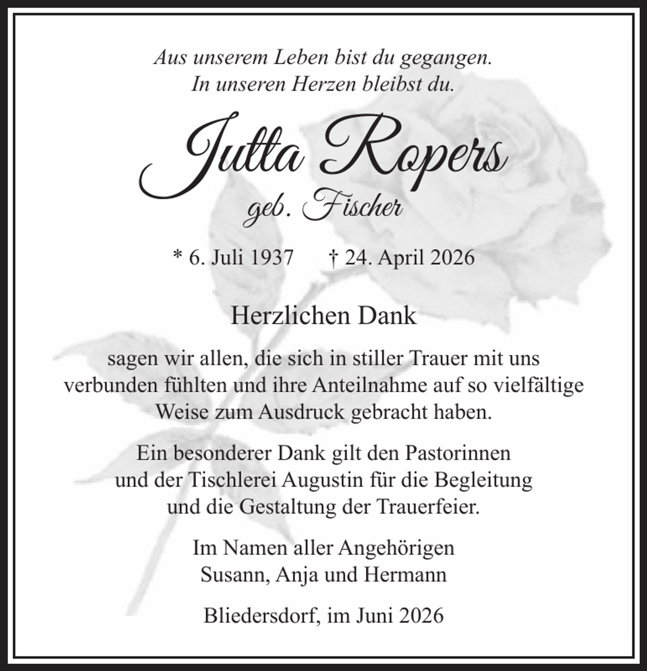 <p>Aus unserem Leben bist du gegangen.<br />In unseren Herzen bleibst du.<br />Jutta Ropers<br />geb. Fischer<br />* 6. Juli 1937 † 24. April 2026<br />Herzlichen Dank<br />sagen wir allen, die sich in stiller Trauer mit uns<br />verbunden fühlten und ihre Anteilnahme auf so<br />vielfältige Weise zum Ausdruck gebracht haben.</p><p>Ein besonderer Dank gilt den Pastorinnen und der Tischlerei Augustin für die Begleitung und die<br />Gestaltung der Trauerfeier.<br />Im Namen aller Angehörigen<br />Susann, Anja und Hermann<br />Bliedersdorf, Mai 2026</p>