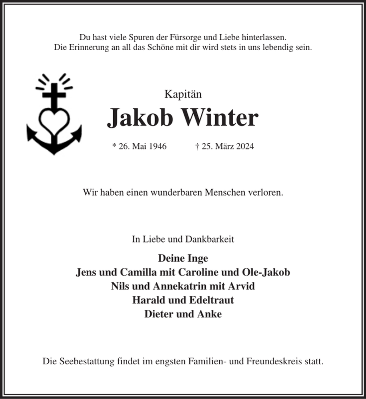 <p>Du hast viele Spuren der Fürsorge und Liebe hinterlassen.<br />Die Erinnerung an all das Schöne mit dir wird stets in uns lebendig sein.<br />Kapitän<br />Jakob Winter</p><p>* 26. Mai 1946 † 25. März 2024<br />Wir haben einen wunderbaren Menschen verloren.<br />In Liebe und Dankbarkeit<br />Deine Inge<br />Jens und Camilla mit Caroline und Ole-Jakob<br />Nils und Annekatrin mit Arvid<br />Harald und Edeltraut<br />Dieter und Anke<br />Die Seebestattung findet im engsten Familien- und Freundeskreis statt.</p>