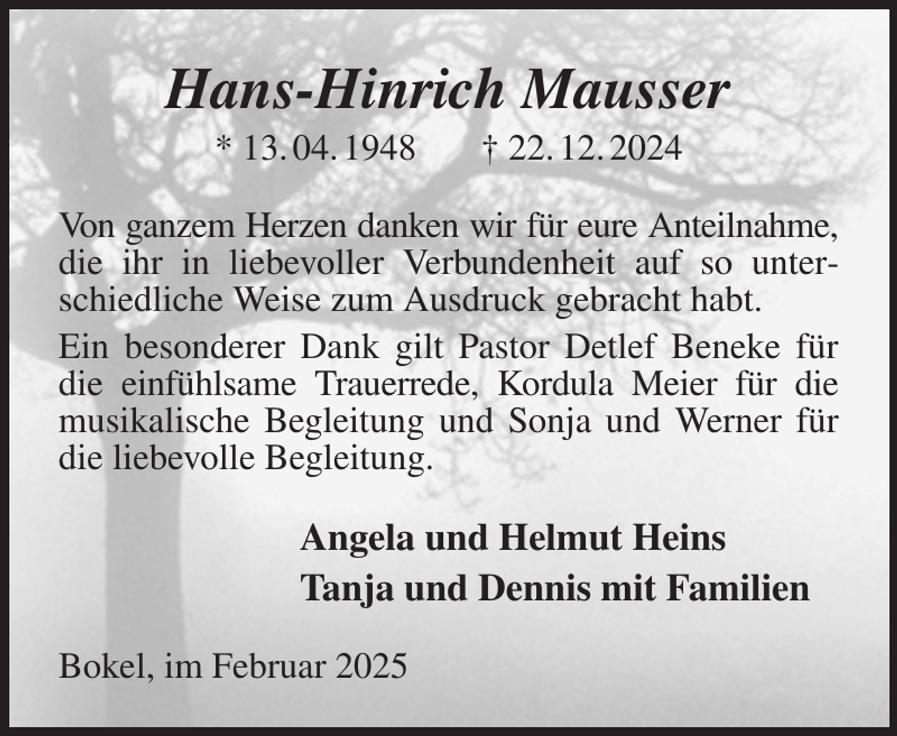 <p>Hans-Hinrich Mausser<br />* 13. 04. 1948 † 22. 12. 2024<br />Von ganzem Herzen danken wir für eure Anteilnahme, die ihr in liebevoller Verbundenheit auf so unterschiedliche Weise zum Ausdruck gebracht habt.<br />Ein besonderer Dank gilt Pastor Detlef Beneke für die einfühlsame Trauerrede, Kordula Meier für die musikalische Begleitung und Sonja und Werner für die liebevolle Begleitung.<br />Angela und Helmut Heins<br />Tanja und Dennis mit Familien<br />Bokel, im Februar 2025</p>