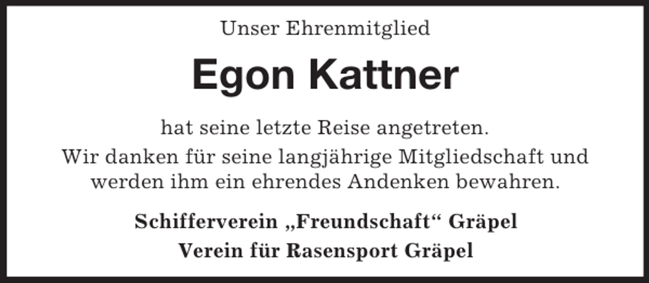 <p>Unser Ehrenmitglied<br />Egon Kattner<br />hat seine letzte Reise angetreten.<br />Wir danken für seine langjährige Mitgliedschaft und<br />werden ihm ein ehrendes Andenken bewahren.<br />Schifferverein „Freundschaft“ Gräpel<br />Verein für Rasensport Gräpel</p>
